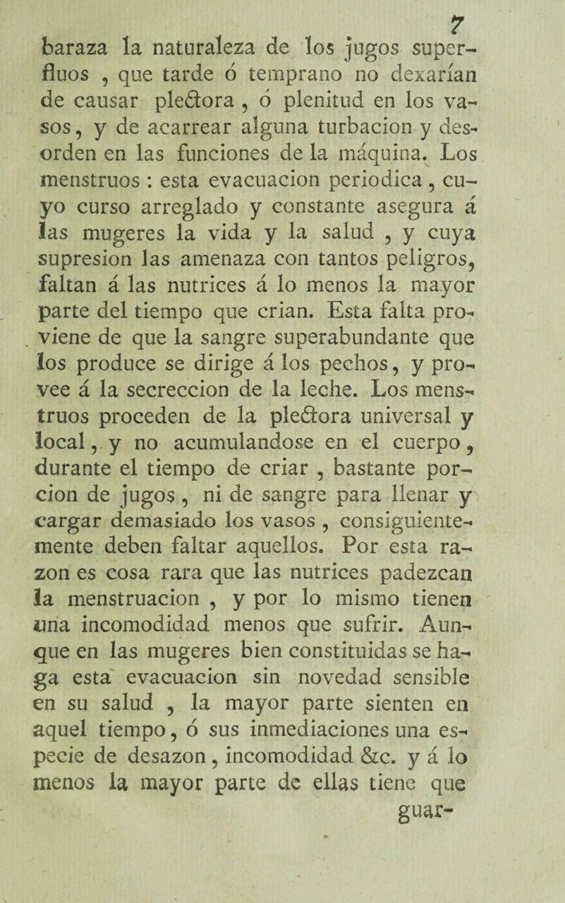 baraza la naturaleza de los jugos super- fluos , que tarde ó temprano no dexarían de causar ple&ora , 6 plenitud en los va¬ sos, y de acarrear alguna turbación y des¬ orden en las funciones de la máquina. Los menstruos : esta evacuación periódica, cu¬ yo curso arreglado y constante asegura á las mugeres la vida y la salud , y cuya supresión las amenaza con tantos peligros, faltan á las nutrices á lo menos la mayor parte del tiempo que crian. Esta falta pro¬ viene de que la sangre superabundante que los produce se dirige á los pechos, y pro¬ vee á la secreccion de la leche. Los mens¬ truos proceden de la pleftora universal y local, y no acumulándose en el cuerpo, durante el tiempo de criar , bastante por¬ ción de jugos , ni de sangre para llenar y cargar demasiado los vasos , consiguiente¬ mente deben faltar aquellos. Por esta ra¬ zón es cosa rara que las nutrices padezcan la menstruación , y por lo mismo tienen «na incomodidad menos que sufrir. Aun¬ que en las mugeres bien constituidas se ha¬ ga esta evacuación sin novedad sensible en su salud , la mayor parte sienten en aquel tiempo, ó sus inmediaciones una es¬ pecie de desazón , incomodidad &c. y á lo menos la mayor parte de ellas tiene que guar-