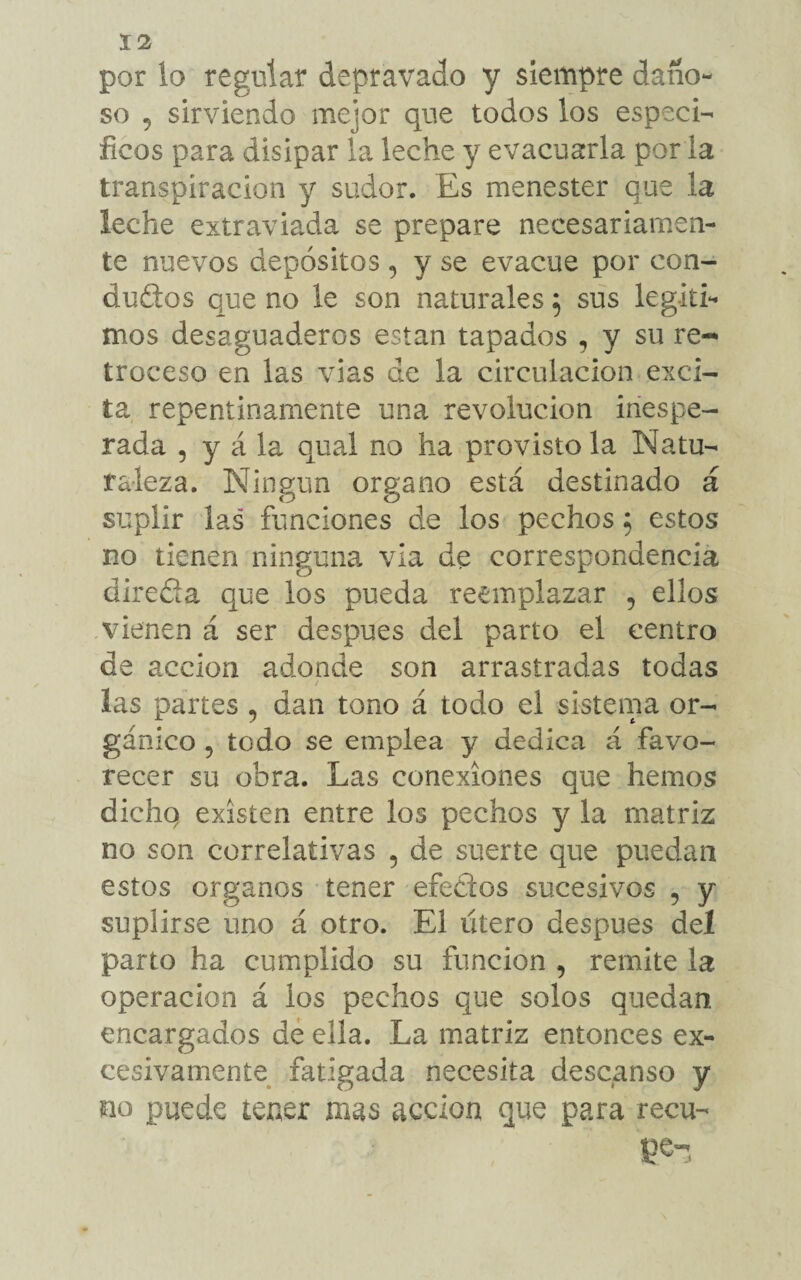 por lo regular depravado y siempre daño- so 5 sirviendo mejor que todos los especí¬ ficos para disipar la leche y evacuarla por la transpiración y sudor. Es menester que la leche extraviada se prepare necesariamen¬ te nuevos depósitos , y se evacúe por con¬ ductos que no le son naturales $ sus legíti¬ mos desaguaderos estan tapados , y su re-* troceso en las vías de la circulación exci¬ ta repentinamente una revolución inespe¬ rada , y á la qual no ha provisto la Natu¬ raleza. Ningún organo está destinado á suplir las funciones de los pechos 5 estos no tienen ninguna vía de correspondencia direfía que los pueda reemplazar , ellos vienen á ser después del parto el centro de acción adonde son arrastradas todas las partes ? dan tono á todo el sistema or¬ gánico 5 todo se emplea y dedica á favo¬ recer su obra. Las conexiones que hemos dichq existen entre los pechos y la matriz no son correlativas , de suerte que puedan estos órganos tener efeClos sucesivos , y suplirse uno á otro. El útero después del parto ha cumplido su función , remite la operación á los pechos que solos quedan encargados de ella. La matriz entonces ex¬ cesivamente fatigada necesita descanso y no puede tener mas acción que para recu- •L V , pe-