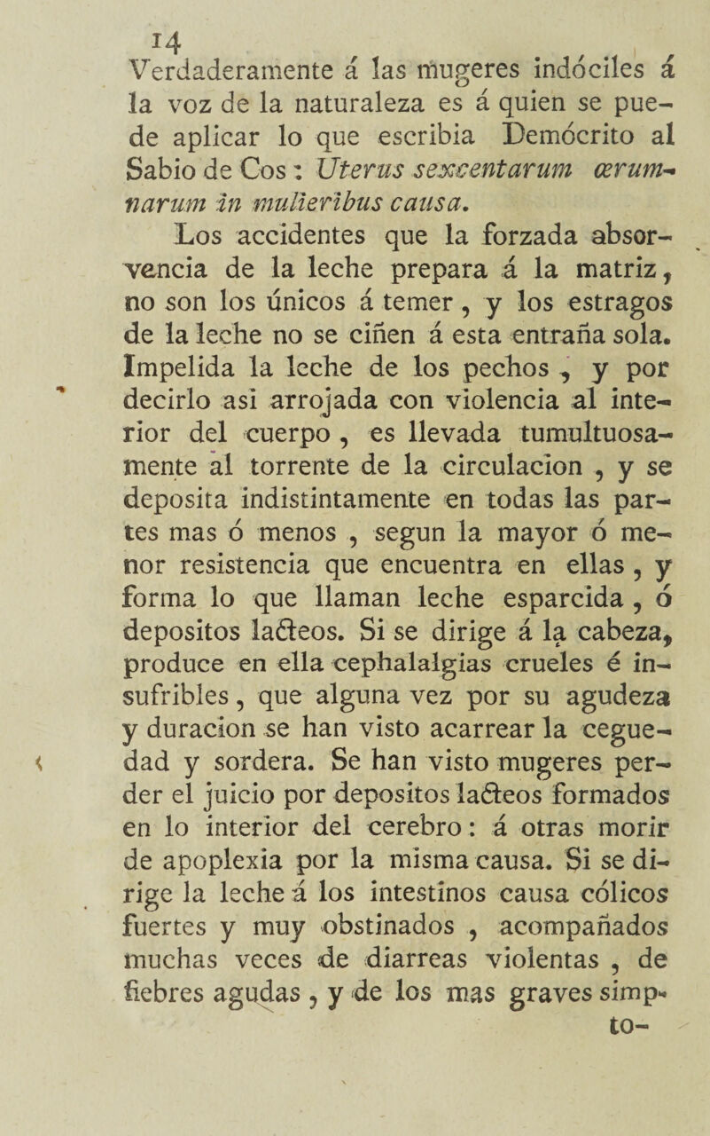 Verdaderamente á las mugeres indóciles á la voz de la naturaleza es á quien se pue¬ de aplicar lo que escribía Demócrito al Sabio de Cos: Uterus s excent arum cerum- narum in mullertbus cansa. Los accidentes que la forzada absor- vencía de la leche prepara á la matriz, no son los únicos á temer, y los estragos de la leche no se ciñen á esta entraña sola. Impelida la leche de los pechos ^ y por decirlo asi arrojada con violencia al inte¬ rior del cuerpo , es llevada tumultuosa¬ mente al torrente de la circulación , y se deposita indistintamente en todas las par¬ tes mas ó menos , según la mayor ó me¬ nor resistencia que encuentra en ellas 5 y forma lo que llaman leche esparcida , ó depósitos ladeos. Si se dirige á la cabeza, produce en ella cephalalgias crueles é in¬ sufribles , que alguna vez por su agudeza y duración se han visto acarrear la cegue¬ dad y sordera. Se han visto mugeres per¬ der el juicio por depósitos ladeos formados en lo interior del cerebro: á otras morir de apoplexia por la misma causa. Si se di¬ rige la leche á los intestinos causa cólicos fuertes y muy obstinados , acompañados muchas veces de diarreas violentas , de fiebres agudas , y de los mas graves simp* to-