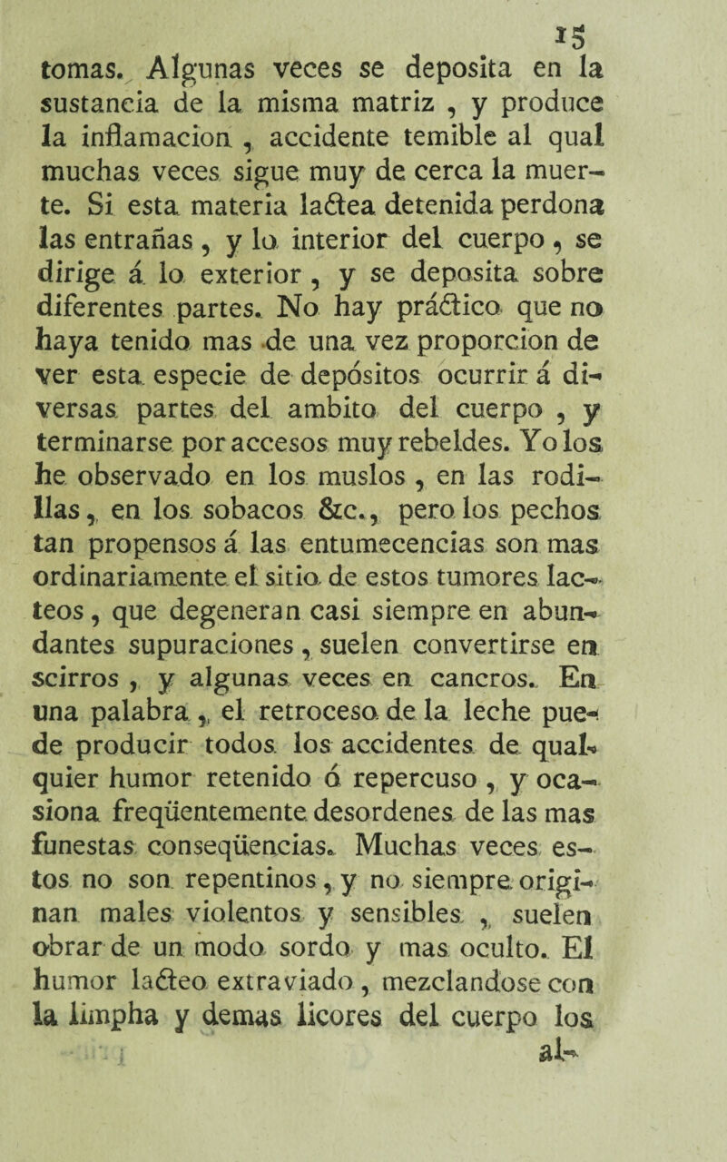 ï * tomas. Algunas veces se deposita en la sustancia de la misma matriz , y produce la inflamación , accidente temible al qual muchas veces sigue muy de cerca la muer¬ te. Si esta materia ladea detenida perdona las entrañas , y lo interior del cuerpo , se dirige á lo exterior, y se deposita sobre diferentes partes. No hay prádico que no haya tenida mas de una vez proporción de ver esta especie de depósitos ocurrir á di¬ versas partes del ámbito del cuerpo , y terminarse por accesos muy rebeldes. Yo los he observado en los muslos , en las rodi¬ llas,, en los sobacos &c., pernios pechos tan propensos á las entumecencias son mas ordinariamente el sitio, de estos tumores lác¬ teos, que degeneran casi siempre en abun¬ dantes supuraciones , suelen convertirse en scirros , y algunas veces en cancros.. En una palabra ,, el retroceso, de la leche pue-¡ de producir todos los accidentes de quat> quier humor retenido a repercuso , y oca¬ siona freqüentemente. desordenes de las mas funestas conseqüencias* Muchas veces es¬ tos no son repentinos, y no siempre, origi¬ nan males violentos y sensibles , suelen obrar de un modo sordo y mas oculto. El humor ladeo extraviado, mezclándose con la limpha y demas licores del cuerpo los ■i i al-