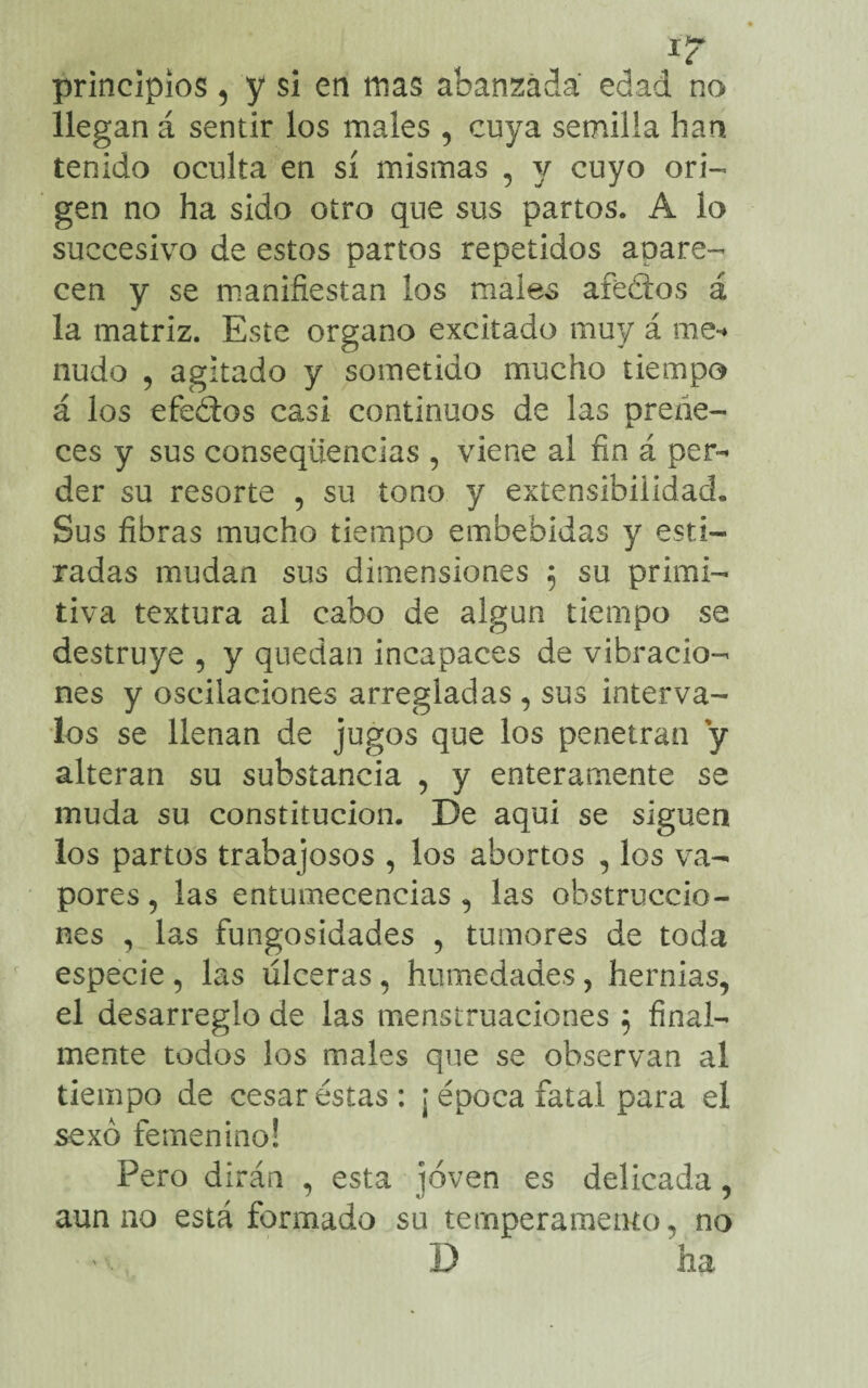 principios 5 y si en mas abantada edad no llegan á sentir los males , cuya semilla han tenido oculta en sí mismas , y cuyo ori¬ gen no ha sido otro que sus partos. A lo succesivo de estos partos repetidos aclare¬ cen y se manifiestan los males afeólos á la matriz. Este organo excitado muy á me-» nudo 5 agitado y sometido mucho tiempo á los efeólos casi continuos de las preñe¬ ces y sus conseqüencias , viene al fin á per¬ der su resorte , su tono y extensibilidad. Sus fibras mucho tiempo embebidas y esti¬ radas mudan sus dimensiones 5 su primi¬ tiva textura al cabo de algun tiempo se destruye , y quedan incapaces de vibracio¬ nes y oscilaciones arregladas , sus interva¬ los se llenan de jugos que los penetran y alteran su substancia , y enteramente se muda su constitución. De aqui se siguen los partos trabajosos , los abortos , los va¬ pores, las entumecencias , las obstruccio¬ nes , las fungosidades , tumores de toda especie , las úlceras , humedades , hernias, el desarreglo de las menstruaciones $ final¬ mente todos los males que se observan al tiempo de cesar éstas: ¡ época fatal para el sexo femenino! Pero dirán , esta joven es delicada, aun no está formado su temperamento, no 'x. D ha