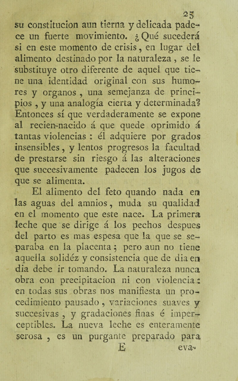 ^5 su constitución aun tierna y delicada pade¬ ce un fuerte movimiento. ¿ Qué sucederá si en este momento de crisis, en lugar del alimento destinado por la naturaleza , se le substituye otro diferente de aquel que tie¬ ne una identidad original con sus humo¬ res y órganos , una semejanza de princi¬ pios , y una analogía cierta y determinada? Entonces sí que verdaderamente se expone al recien-nacido á que quede oprimido á tantas violencias : él adquiere por grados insensibles, y lentos progresos la facultad de prestarse sin riesgo á las alteraciones que succesivamente padecen los jugos de que se alimenta. El alimento del feto quando nada en las aguas del amnios, muda su qualidad en el momento que este nace. La primera leche que se dirige á los pechos después del parto es mas espesa que la que se se¬ paraba en la placenta $ pero aun no tiene aquella solidéz y consistencia que de dia en dia debe ir tomando. La naturaleza nunca obra con precipitación ni con violencia: en todas sus,obras nos manifiesta un pro¬ cedimiento pausado, variaciones suaves y succesivas 5 y gradaciones finas é imper¬ ceptibles. La nueva leche es enteramente serosa , es un purgante preparado para E eva^