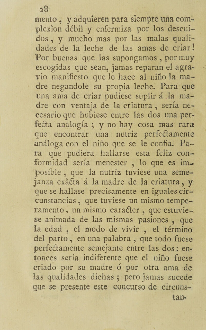¿8 mento, y adquieren para siempre una com-* plexíon débil y enfermiza por los descui¬ dos , y mucho mas por las malas quali- dades de la leche de las amas de criar! Por buenas que las supongamos , por muy escogidas que sean, jamas reparan el agra¬ vio manifiesto que le hace al niño la ma¬ dre negándole su propia leche. Para que una ama de criar pudiese suplir á la ma¬ dre con veníaja de la criatura 5 sería ne¬ cesario que hubiese entre las dos una per¬ fecta analogía 5 y no hay cosa mas rara que encontrar una nutriz perfefiamente análoga con el niño que se le confia. Pa¬ ra que pudiera hallarse esta feliz con¬ formidad sería menester , lo que es im¬ posible , que la nutriz tuviese una seme¬ janza exáña á la madre de la criatura, y que se hallase precisamente en iguales cir¬ cunstancias , que tuviese un mismo tempe¬ ramento , un mismo carafler , que estuvie¬ se animada de las mismas pasiones , que la edad , el modo de vivir , el término del parto , en una palabra , que todo fuese perfectamente semejante entre las dos: en¬ tonces sería indiferente que el niño fuese criado por su madre 6 por otra ama de las qualidades dichas 5 pero jamas sucede que se presente este concurso de circuns- tan*