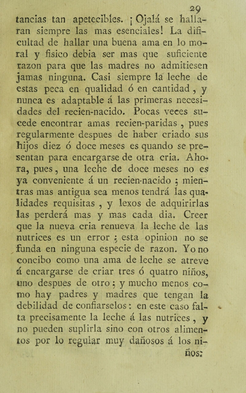 tandas tan apetecibles. ¡ Ojalá se halla¬ ran siempre las mas esenciales! La difi¬ cultad de hallar una buena ama en lo mo¬ ral y físico debia ser mas que suficiente razón para que las madres no admitiesen jamas ninguna. Casi siempre la leche de estas peca en qualidad ó en cantidad , y nunca es adaptable á las primeras necesi¬ dades del recien-nacido. Pocas veces su¬ cede encontrar amas recien-paridas , pues regularmente después de haber criado sus hijos diez ó doce meses es quando se pre¬ sentan para encargarse de otra cria. Aho¬ ra, pues, una leche de doce meses no es ya conveniente á un recien-nacido $ mien¬ tras mas antigua sea menos tendrá las qua- lidades requisitas , y lexos de adquirirlas las perderá mas y mas cada dia. Creer que la nueva cria renueva la leche de las nutrices es un error ; esta opinión no se funda en ninguna especie de razón. Yo no concibo como una ama de leche se atreve á encargarse de criar tres ó quatro niños, qno después de otro; y mucho menos co¬ mo hay padres y madres que tengan la debilidad de confiárselos: en este caso fal¬ ta precisamente la leche á las nutrices , y no pueden suplirla sino con otros alimen¬ tos por lo regular muy dañosos á los ni¬ ños: