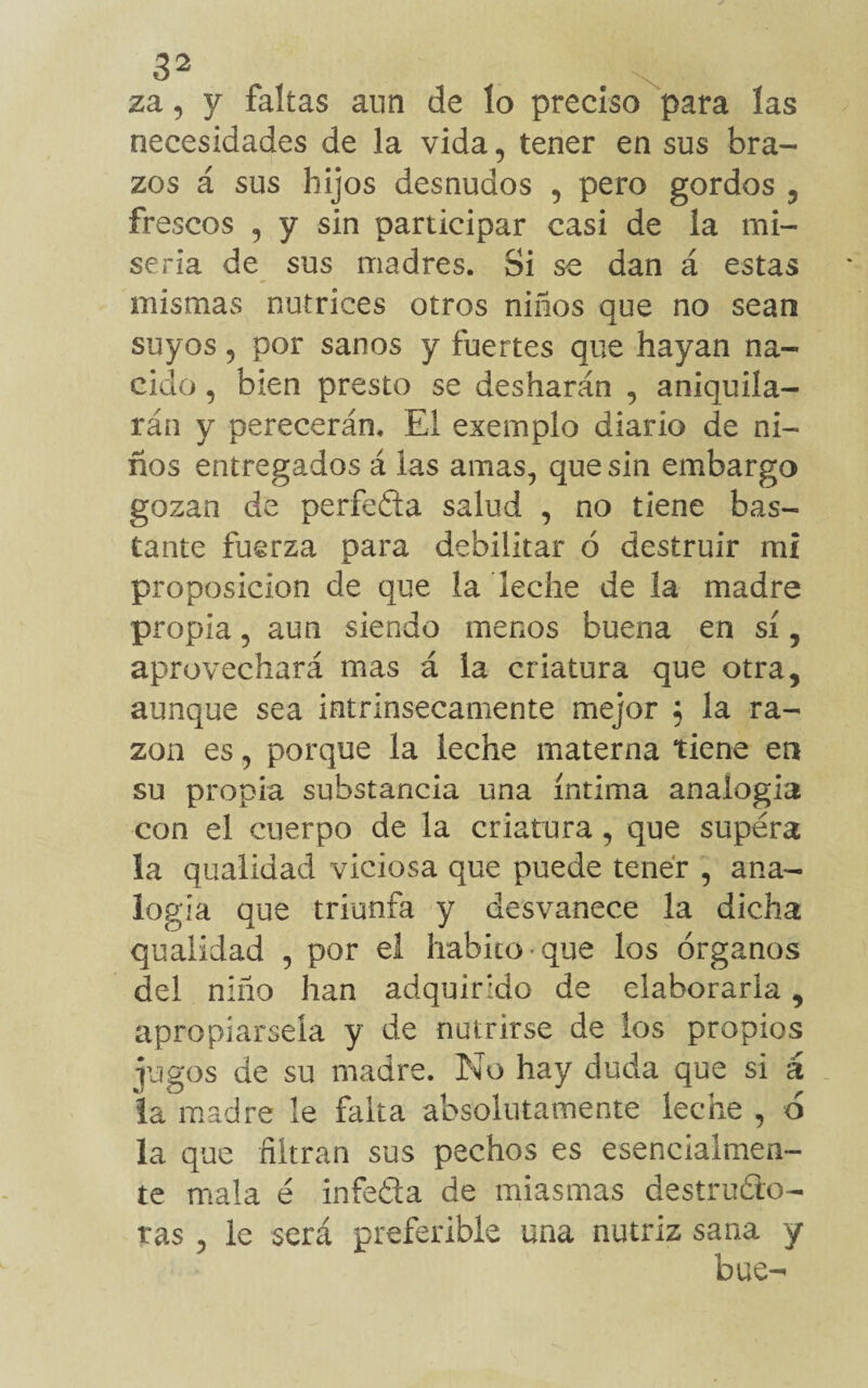 za, y faltas aun de lo preciso para las necesidades de la vida, tener en sus bra¬ zos á sus hijos desnudos , pero gordos , frescos , y sin participar casi de la mi¬ seria de sus madres. Si se dan á estas mismas nutrices otros niños que no sean suyos ? por sanos y fuertes que hayan na¬ cido , bien presto se desharán , aniquila¬ rán y perecerán. El exemplo diario de ni¬ ños entregados á las amas, que sin embargo gozan de perfeda salud , no tiene bas¬ tante fuerza para debilitar ó destruir mi proposición de que la leche de la madre propia 5 aun siendo menos buena en sí , aprovechará mas á la criatura que otra, aunque sea intrínsecamente mejor ; la ra¬ zón es, porque la leche materna tiene en su propia substancia una íntima analogía con el cuerpo de la criatura, que supera la qualidad viciosa que puede tener , ana¬ logía que triunfa y desvanece la dicha qualidad , por el habito-que los órganos del niño han adquirido de elaborarla, apropiársela y de nutrirse de los propios jugos de su madre. No hay duda que si á la madre le falta absolutamente leche , o la que filtran sus pechos es esencialmen¬ te mala é infefita de miasmas destruido¬ ras , le será preferible una nutriz sana y bue-