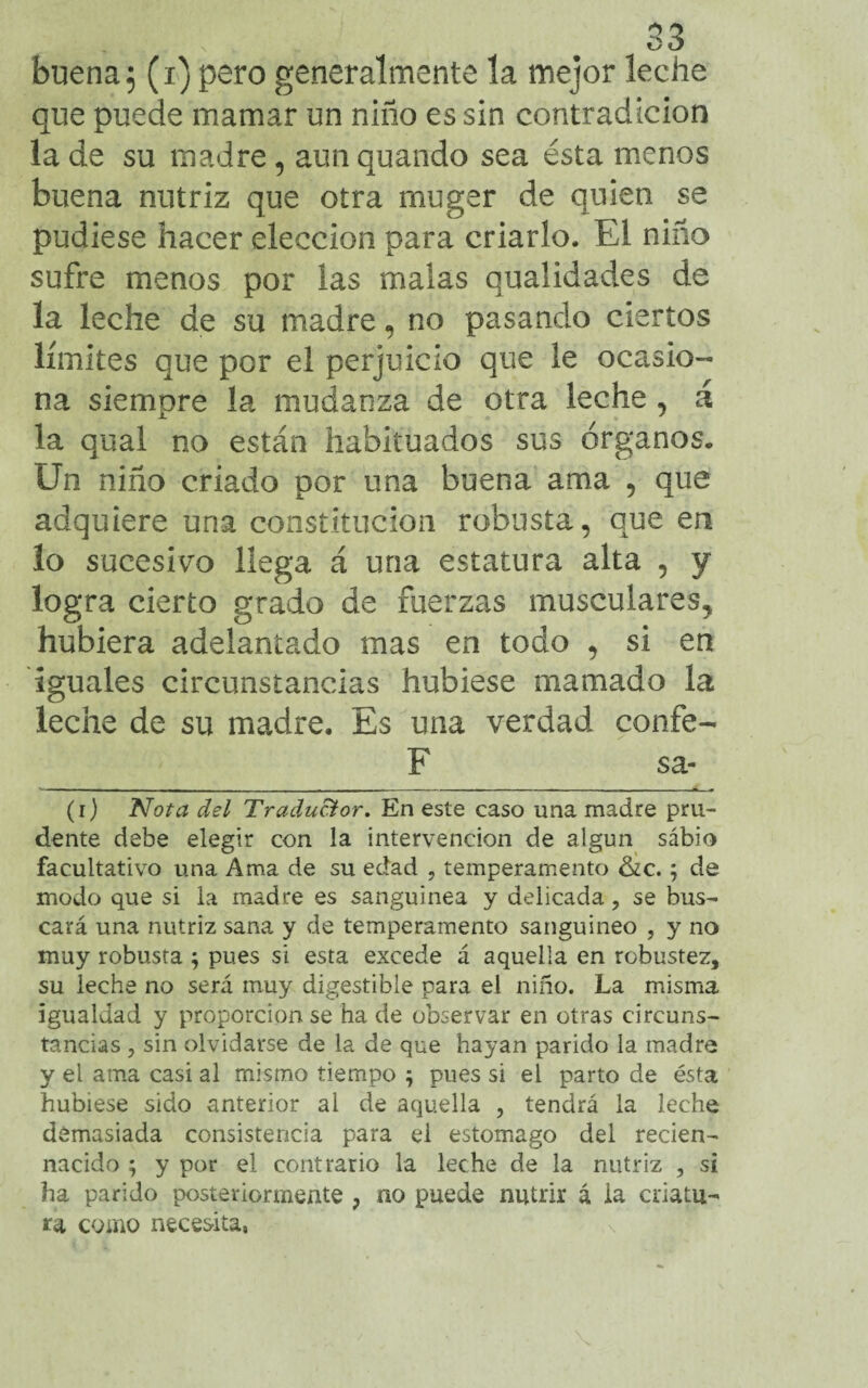 buena5 (i) pero generalmente la mejor leche que puede mamar un niño es sin contradicion la de su madre, aun quando sea ésta menos buena nutriz que otra mugar de quien se pudiese hacer elección para criarlo. El niño sufre menos por las malas qualidades de la leche de su madre, no pasando ciertos límites que por el perjuicio que le ocasio¬ na siempre la mudanza de otra leche , á la qual no están habituados sus órganos» Un niño criado por una buena ama , que adquiere una constitución robusta, que en lo sucesivo llega á una estatura alta , y logra cierto grado de fuerzas musculares, hubiera adelantado mas en todo , si en iguales circunstancias hubiese mamado la leche de su madre. Es una verdad confe- F sa- (i) Nota del Traductor. En este caso una madre pru¬ dente debe elegir con la intervención de algun sábio facultativo una Ama de su edad , temperamento &c. ; de modo que si la madre es sanguínea y delicada, se bus¬ cará una nutriz sana y de temperamento sanguíneo , y no muy robusta $ pues si esta excede á aquella en robustez, su leche no será muy digestible para el niño. La misma igualdad y proporción se ha de observar en otras circuns¬ tancias , sin olvidarse de la de que hayan parido la madre y el ama casi al mismo tiempo ; pues si el parto de ésta hubiese sido anterior al de aquella , tendrá la leche demasiada consistencia para el estomago del reden- nacido ; y por el contrario la leche de la nutriz , si ha parido posteriormente ? no puede nutrir á la criatu¬ ra como necesita,