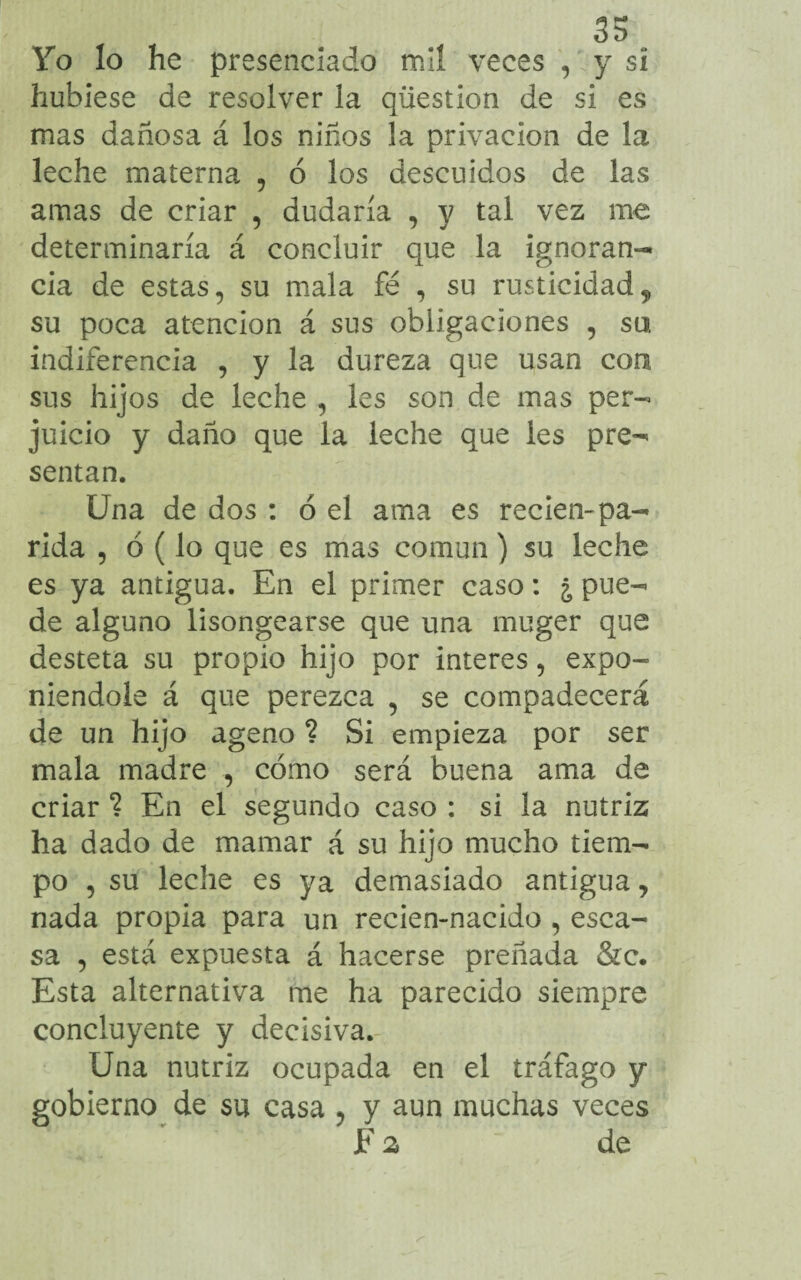 Yo lo he presenciado mil veces , y si hubiese de resolver la qüestion de si es mas dañosa á los niños la privación de la leche materna , ó los descuidos de las amas de criar , dudaría , y tal vez me determinaría á concluir que la ignoran¬ cia de estas, su mala fe , su rusticidad 9 su poca atención á sus obligaciones 5 su indiferencia , y la dureza que usan con sus hijos de leche , les son de mas per¬ juicio y daño que la leche que les pre- sentan. Una de dos : 6 el ama es recien-pa¬ rida , ó (lo que es mas común) su leche es ya antigua. En el primer caso: ¿ pue¬ de alguno lisongearse que una muger que desteta su propio hijo por interes, expo¬ niéndole á que perezca 5 se compadecerá de un hijo ageno ? Si empieza por ser mala madre , cómo será buena ama de criar ? En el segundo caso : si la nutriz ha dado de mamar á su hijo mucho tiem¬ po , su leche es ya demasiado antigua, nada propia para un recien-nacido , esca¬ sa , está expuesta á hacerse preñada &c. Esta alternativa me ha parecido siempre concluyente y decisiva. Una nutriz ocupada en el tráfago y gobierno de su casa ? y aun muchas veces F a de