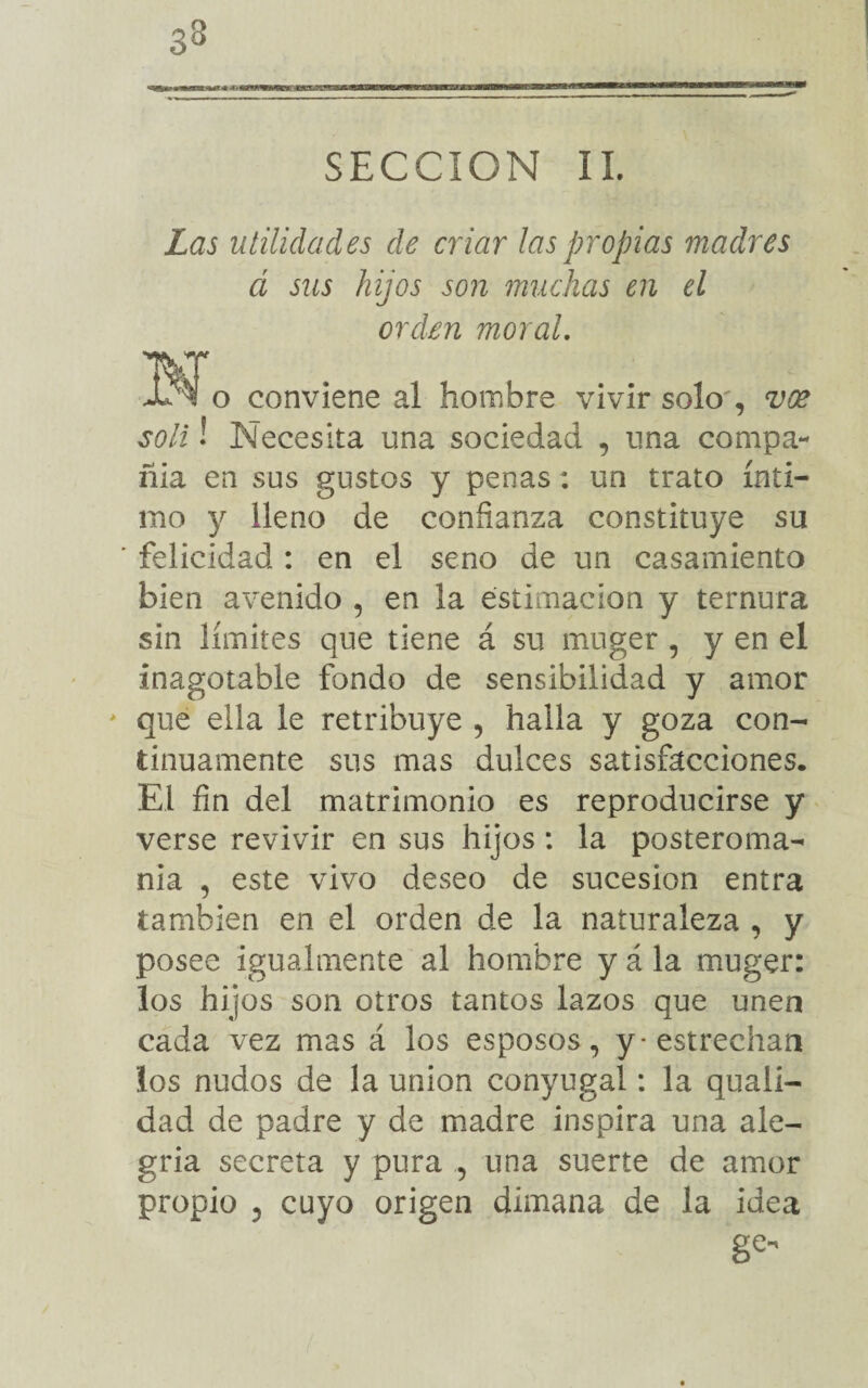 33 SECCION II. Las utilidades de criar las propias madres á sus hijos son muchas en el orden moral. o conviene al hombre vivir solo', vee solí ! Necesita una sociedad , una compa¬ ñía en sus gustos y penas : un trato ínti¬ mo y lleno de confianza constituye su ' felicidad : en el seno de un casamiento bien avenido , en la estimación y ternura sin límites que tiene á su muger , y en el inagotable fondo de sensibilidad y amor * que ella le retribuye , halla y goza con¬ tinuamente sus mas dulces satisfacciones. El fin del matrimonio es reproducirse y verse revivir en sus hijos: la posteroma- nia , este vivo deseo de sucesión entra también en el orden de la naturaleza , y posee igualmente al hombre y á la muger: los hijos son otros tantos lazos que unen cada vez mas á los esposos, y-estrechan los nudos de la unión conyugal: la quali- dad de padre y de madre inspira una ale¬ gria secreta y pura , una suerte de amor propio , cuyo origen dimana de la idea ge
