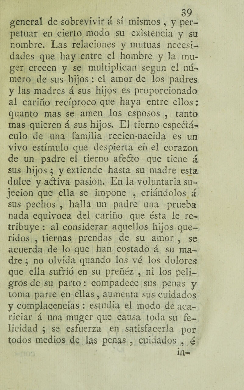 general de sobrevivir á sí mismos , y per¬ petuar en cierto modo su existencia y su nombre. Las relaciones y mutuas necesi¬ dades que hay entre el hombre y la mu- ger crecen y se multiplican según el nu¬ mero de sus hijos : el amor de los padres y las madres á sus hijos es proporcionado al cariño recíproco que haya entre ellos: quanto mas se amen los esposos , tanto mas quieren á sus hijos. El tierno espeéiá- culo de una familia recien-nacida es un vivo estímulo que despierta en el corazón de un padre el tierno afedo que tiene á sus hijos 5 y extiende hasta su madre esta dulce y adiva pasión. En la voluntaria su¬ jeción que ella se impone , criándolos á sus pechos , halla un padre una prueba nada equivoca del cariño que ésta le re¬ tribuye : al considerar aquellos hijos que¬ ridos , tiernas prendas de su amor 9 se acuerda de lo que han costado á su ma¬ dre 5 no olvida quando los vé los dolores que ella sufrió en su preñez , ni los peli¬ gros de su parto: compadece sus penas y toma parte en ellas 5 aumenta sus cuidados y complacencias : estudia el modo de aca¬ riciar á una muger que causa toda su fe¬ licidad 5 se esfuerza en satisfacerla por todos medios de las penas , cuidados , é in-