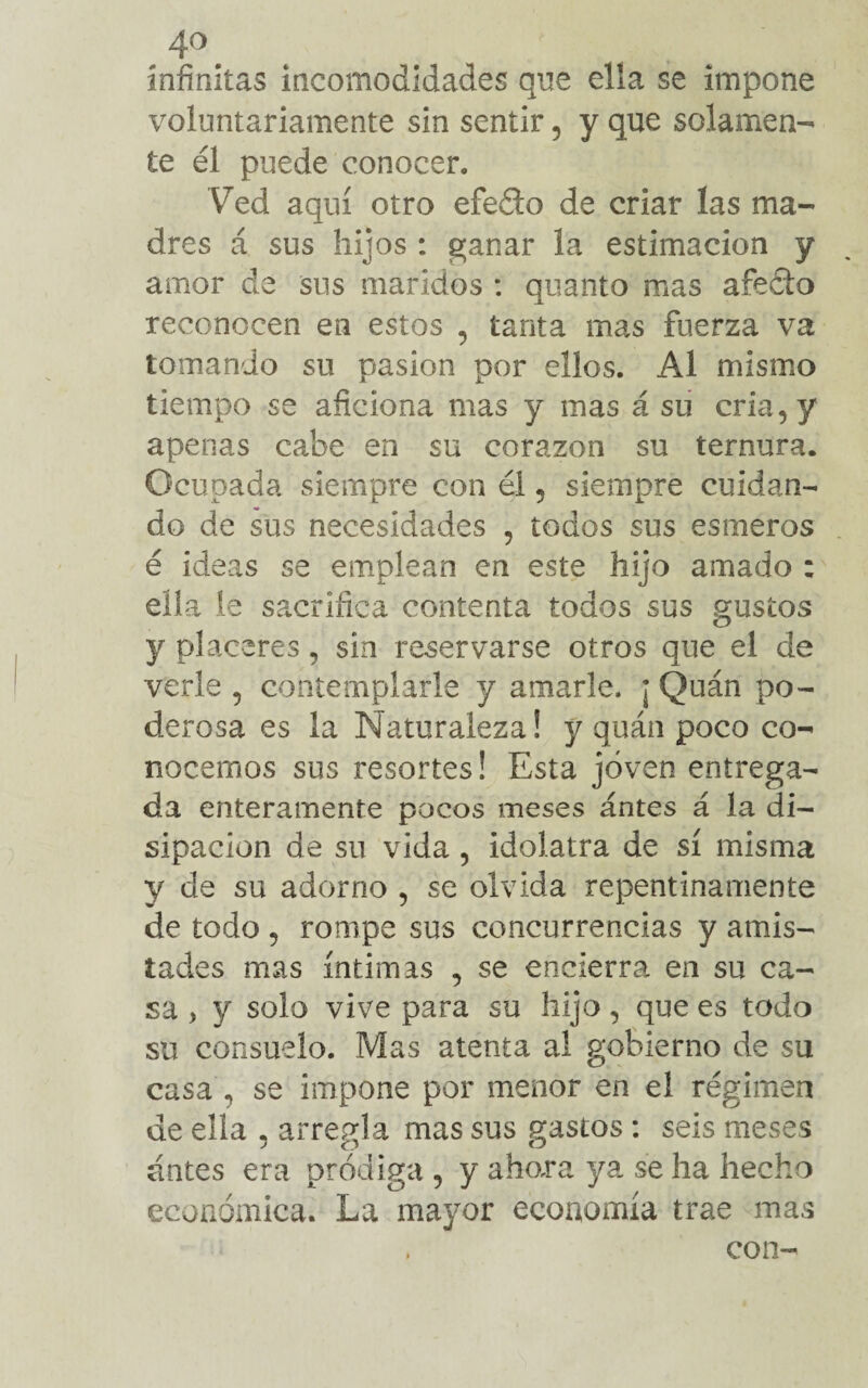 infinitas incomodidades que ella se impone voluntariamente sin sentir, y que solamen¬ te él puede conocer. Ved aquí otro efeéio de criar las ma¬ dres á sus hijos : ganar la estimación y amor de sus maridos : quanto mas aféelo reconocen en estos , tanta mas fuerza va tomando su pasión por ellos. Al mismo tiempo se aficiona mas y mas á su cria, y apenas cabe en su corazón su ternura. Ocupada siempre con él 5 siempre cuidan¬ do de sus necesidades , todos sus esmeros é ideas se emplean en este hijo amado : ella le sacrifica contenta todos sus gustos y placeres, sin reservarse otros que el de verle 5 contemplarle y amarle. ¡ Quán po¬ derosa es la Naturaleza! y quán poco co¬ nocemos sus resortes! Esta joven entrega¬ da enteramente pocos meses ántes á la di¬ sipación de su vida , idolatra de sí misma y de su adorno , se olvida repentinamente de todo , rompe sus concurrencias y amis¬ tades mas íntimas , se encierra en su ca¬ sa > y solo vive para su hijo, que es todo su consuelo. Mas atenta al gobierno de su casa , se impone por menor en el régimen de ella , arregla mas sus gastos: seis meses ántes era pródiga , y ahora ya se ha hecho económica. La mayor economía trae mas , con-