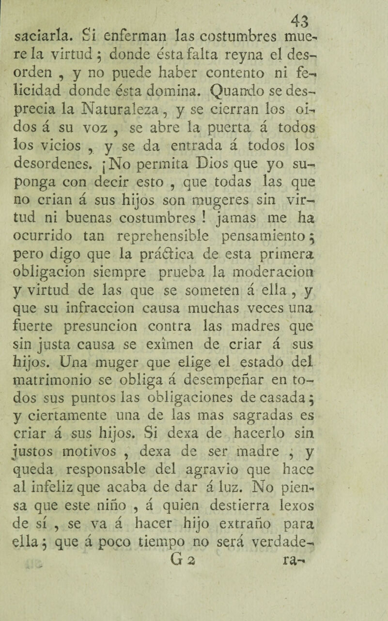 saciarla. Si enferman las costumbres mue¬ re la virtud 5 donde ésta falta reyna el des¬ orden , y no puede haber contento ni fe¬ licidad donde ésta domina. Quando se des¬ precia la Naturaleza, y se cierran los oi¬ dos á su voz , se abre la puerta á todos los vicios , y se da entrada á todos los desordenes. ¡No permita Dios que yo su¬ ponga con decir esto , que todas las que no crian á sus hijos son mugeres sin vir¬ tud ni buenas costumbres ! jamas me ha ocurrido tan reprehensible pensamiento 5 pero digo que la prá&ica de esta primera obligación siempre prueba la moderación y virtud de las que se someten á ella , y que su infracción causa muchas veces una fuerte presunción contra las madres que sin justa causa se eximen de criar á sus hijos. Una muger que elige el estado del matrimonio se obliga á desempeñar en to¬ dos sus puntos las obligaciones de casada; y ciertamente una de las mas sagradas es criar á sus hijos. Si dexa de hacerlo sin justos motivos , dexa de ser madre ¿ y queda responsable del agravio que hace al infeliz que acaba de dar á luz. No pien¬ sa que este niño 5 á quien destierra lexos de sí , se va á hacer hijo extraño para ella 5 que á poco tiempo no será verdade-