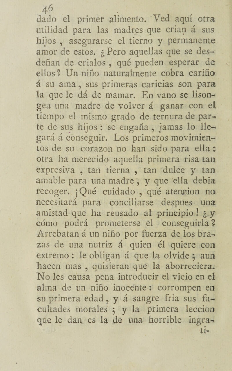 dado el primer alimento. Ved aquí otra utilidad para las madres que crian á sus hijos , asegurarse el tierno y permanente amor de estos. ¿ Pero aquellas que se des¬ deñan de críalos , qué pueden esperar de ellos? Un niño naturalmente cobra cariño á su ama 5 sus primeras caricias son para la que le dá de mamar. En vano se lison- gea una madre de volver á ganar con el tiempo el mismo grado de ternura de par¬ te de sus hijos : se engaña , jamas lo lle¬ gará á conseguir. Los primeros movimien¬ tos de su corazón no han sido para ella : otra ha merecido aquella primera risa tan expresiva 5 tan tierna , tan dulce y tan amable para una madre , y que ella debía recoger. ¡Qué cuidado , qué atención no necesitará para concillarse después una amistad que ha reusado al principio ! ¿ y cómo podrá prometerse el conseguirla ? Arrebatan á un niño por fuerza de los bra¬ zas de una nutriz á quien él quiere con extremo : le obligan á que la olvide $ aun hacen mas , quisieran que la aborreciera. No les causa pena introducir el vicio en el alma de un niño inocente : corromnen en JL su primera edad, y á sangre fría sus fa¬ cultades morales 5 y la primera lección que le dan es la de una horrible ingra- tb
