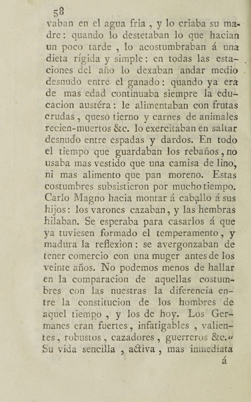 5.3 vaban en el agua fria , y lo criaba su ma¬ dre : quanáo lo destetaban lo que hadan un poco tarde , lo acostumbraban á una dieta rígida y simple: en todas las esta¬ ciones del año lo dexaban andar medio desnudo entre el ganado: quando ya era de mas edad continuaba siempre la edu¬ cación austéra: le alimentaban con frutas crudas , queso tierno y carnes de animales recien-muertos &c. lo exercitaban en saltar desnudo entre espadas y dardos. En todo el tiempo que guardaban los rebaños, no usaba mas vestido que una camisa de lino, ni mas alimento que pan moreno. Estas costumbres subsistieron por mucho tiempo. Cario Magno hacia montar á caballo á sus hijos: los varones cazaban, y las hembras hilaban. Se esperaba para casarlos á que ya tuviesen formado el temperamento, y madura la reflexión : se avergonzaban de tener comercio con una muger antes de los veinte años. No podemos menos de hallar en la comparación de aquellas costum¬ bres con las nuestras la diferencia en¬ tre la constitución de los hombres de aquel tiempo , y los de hoy. Los Ger¬ manes eran fuertes, infatigables , valien¬ tes, robustos, cazadores, guerreros &c.« Su vida sencilla 5 adtiva 5 mas inmediata / a \