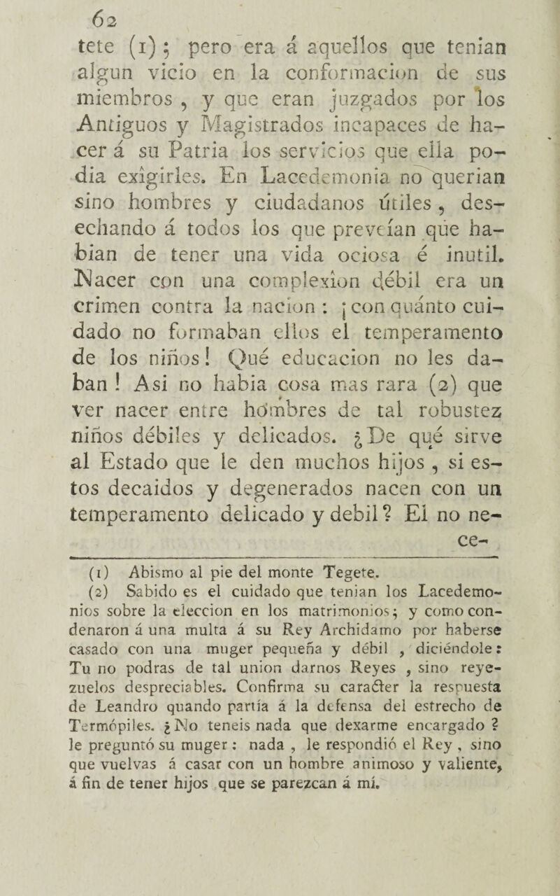 ()2 tete (i); pero era á aquellos que tenían algun vicio en la conformación de sus miembros , y que eran juzgados por los Antiguos y Magistrados incapaces de ha¬ cer á su Patria los servicios que ella po¬ dia exigirles. En Lacedemonia no querian sino hombres y ciudadanos útiles , des¬ echando á todos los que preveían que ha¬ blan de tener una vida ociosa é inútil. Nacer con una complexión débil era un crimen contra la nación: ¡ con quánto cui¬ dado no formaban ellos el temperamento de los niños! Qué educación no les da¬ ban ! Asi no había cosa mas rara (2) que ver nacer entre hombres de tal robustez niños débiles y delicados. ¿De qué sirve al Estado que le den muchos hijos , si es¬ tos decaídos y degenerados nacen con un temperamento delicado y débil ? El no ne- ce- (1) Abismo al pie del monte Tegete. (2) Sabido es el cuidado que tenían los Lacedemo- nios sobre la elección en los matrimonios; y como con¬ denaron á una multa á su Rey Archidamo por haberse casado con una muger pequeña y débil , diciéndole: Tu no podras de tal unión darnos Reyes , sino reye¬ zuelos despreciables. Confirma su caraóter la respuesta de Leandro quando partía á la defensa del estrecho de Termópiles. ¿No teneis nada que dexarme encargado? le preguntó su muger; nada , le respondió el Rey , sino que vuelvas á casar con un hombre animoso y valiente,