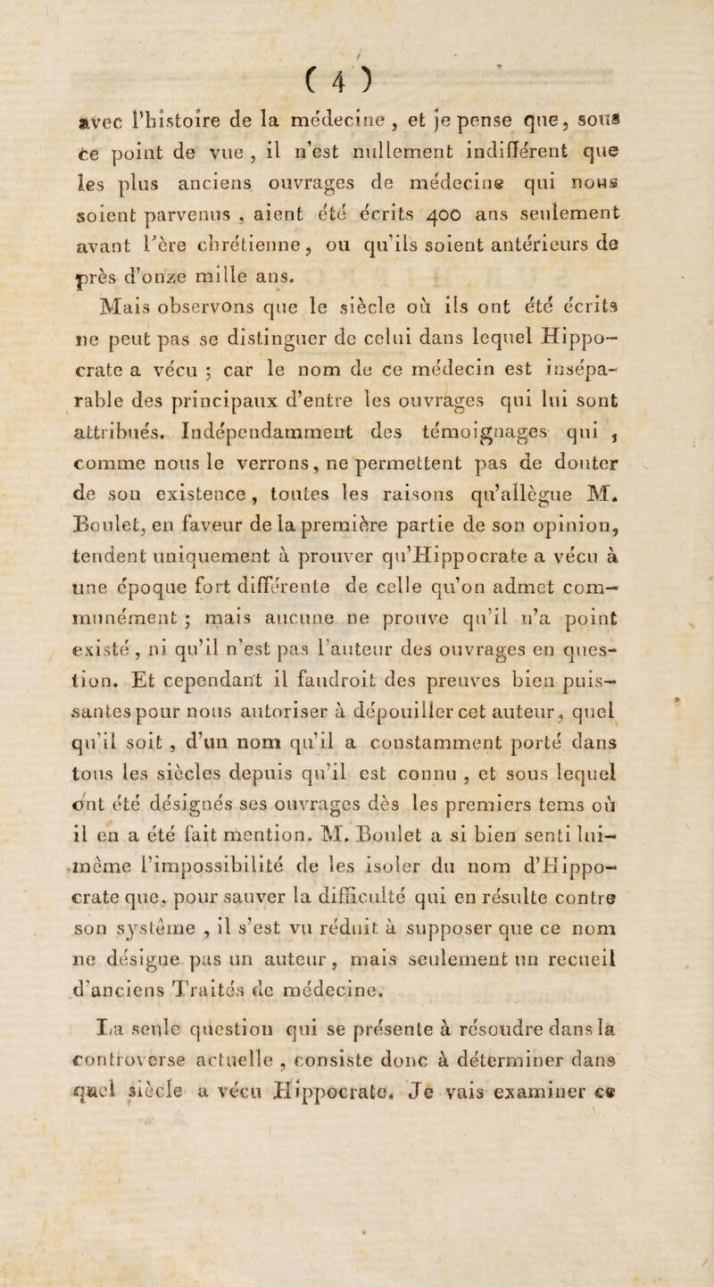 avec l’histoire de la médecine, et je pense que, sous ce point de vue , il n’est nullement indifférent que les plus anciens ouvrages de médecine qui nous soient parvenus , aient été écrits qoo ans seulement avant hère chrétienne 5 ou qu’ils soient antérieurs de près d’onze mille ans. Mais observons que le siècle 011 ils ont été écrits ne peut pas se distinguer de celui dans lequel Hippo¬ crate a vécu ; car le nom de ce médecin est insépa¬ rable des principaux d’entre les ouvrages qui lui sont attribués. Indépendamment des témoignages qui , comme nous le verrons, ne permettent pas de douter de son existence, toutes les raisons qu’allègue M* Boulet, en faveur de la première partie de son opinion, tendent uniquement à prouver qu’Hippocrate a vécu à une époque fort différente de celle qu’on admet com¬ munément ; mais aucune ne prouve qu’il n’a point existé , ni qu’il n’est pas l’auteur des ouvrages en ques¬ tion. Et cependant il faudroit des preuves bien puis¬ santes pour nous autoriser à dépouiller cet auteur, quel qu’il soit , d’un nom qu’il a constamment porté dans tous les siècles depuis qu’il est connu , et sous lequel ont été désignés ses ouvrages dès les premiers tems oii il en a été fait mention. M. Boulet a si bien senti lui— meme l’impossibilité de les isoler du nom d’Hippo¬ crate que, pour sauver la difficulté qui en résulte contre son système , il s’est vu réduit à supposer que ce nom ne désigne pas un auteur, mais seulement un recueil d'anciens Traités de médecine. La seule question qui se présente à résoudre dans la controverse actuelle , consiste donc à déterminer dans qwel siècle a vécu Hippocrate, Je vais examiner e«