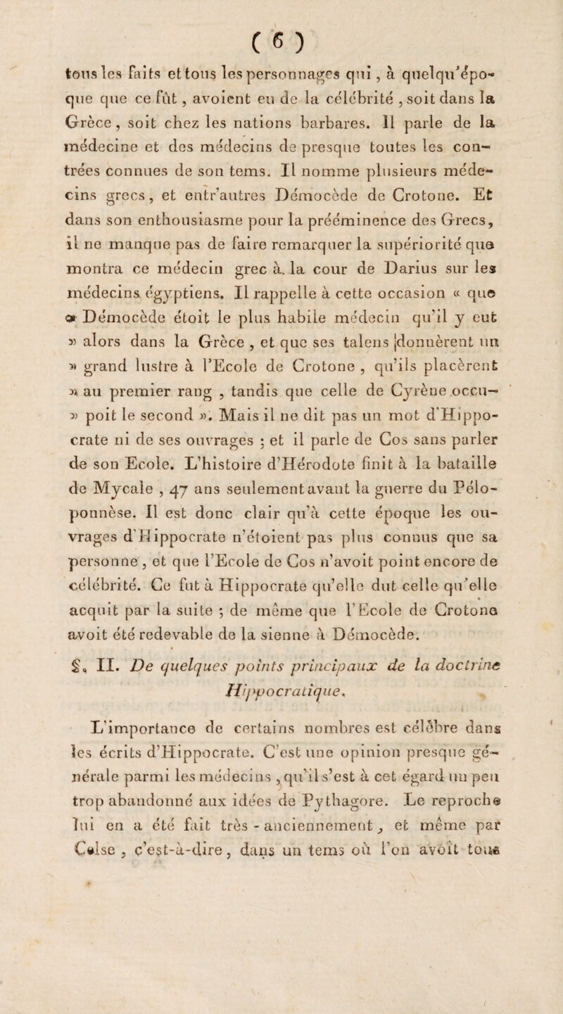 tons les Faits et tons les personnages qui, à quelqu’épo- que que ce fût, avoient eu de la célébrité , soit clans la Grèce , soit chez les nations barbares. 11 parle de la médecine et des médecins de presque toutes les con¬ trées connues de son tems. Il nomme plusieurs méde¬ cins grecs, et entrautres Démocède de Crotone. Et dans son enthousiasme pour la prééminence des Grecs, il ne manque pas de faire remarquer la supériorité que montra ce médecin grec à. la cour de Darius sur les médecins égyptiens. Il rappelle à cette occasion « que o» Démocède étoit le plus habile médecin qu'il y eut 55 alors dans la Grèce , et que ses talens |donuèrent un >» grand lustre à l’Ecole de Crotone , qu’ils placèrent ü au premier rang , tandis que celle de Cyrène occu— 5) poit le second ». Mais il ne dit pas un mot d'Hippo¬ crate ni de ses ouvrages ; et il parle de Cos sans parler de son Ecole. L’histoire d'Hérodote finit à la bataille de Mycale , 47 ans seulement avant la guerre du Pélo¬ ponnèse. Il est donc clair qu’à cette époque les ou¬ vrages d'Hippocrate 11’étoient pas plus connus que sa personne , et que l'Ecole de Cos n’avoit point encore de célébrité. Ce fut à Hippocrate qu’elle dut celle qu’elle acquit par la suite ; de meme que l'Ecole de Crotone avoit été redevable de la sienne à Démocède. II. De quelques points principaux de la doctrine lî’j »pocratique. L'importance de certains nombres est célèbre dans les écrits d’Hippocrate. C’est une opinion presque gé¬ nérale parmi les médecins , qu'il s’est à cet égard un peu trop abandonné aux idées de Pythagore. Le reproche lui en a été fait très - anciennement ^ et même par Cttlse . ç’est-à-dire, dans un tems où l’on avoit tou*