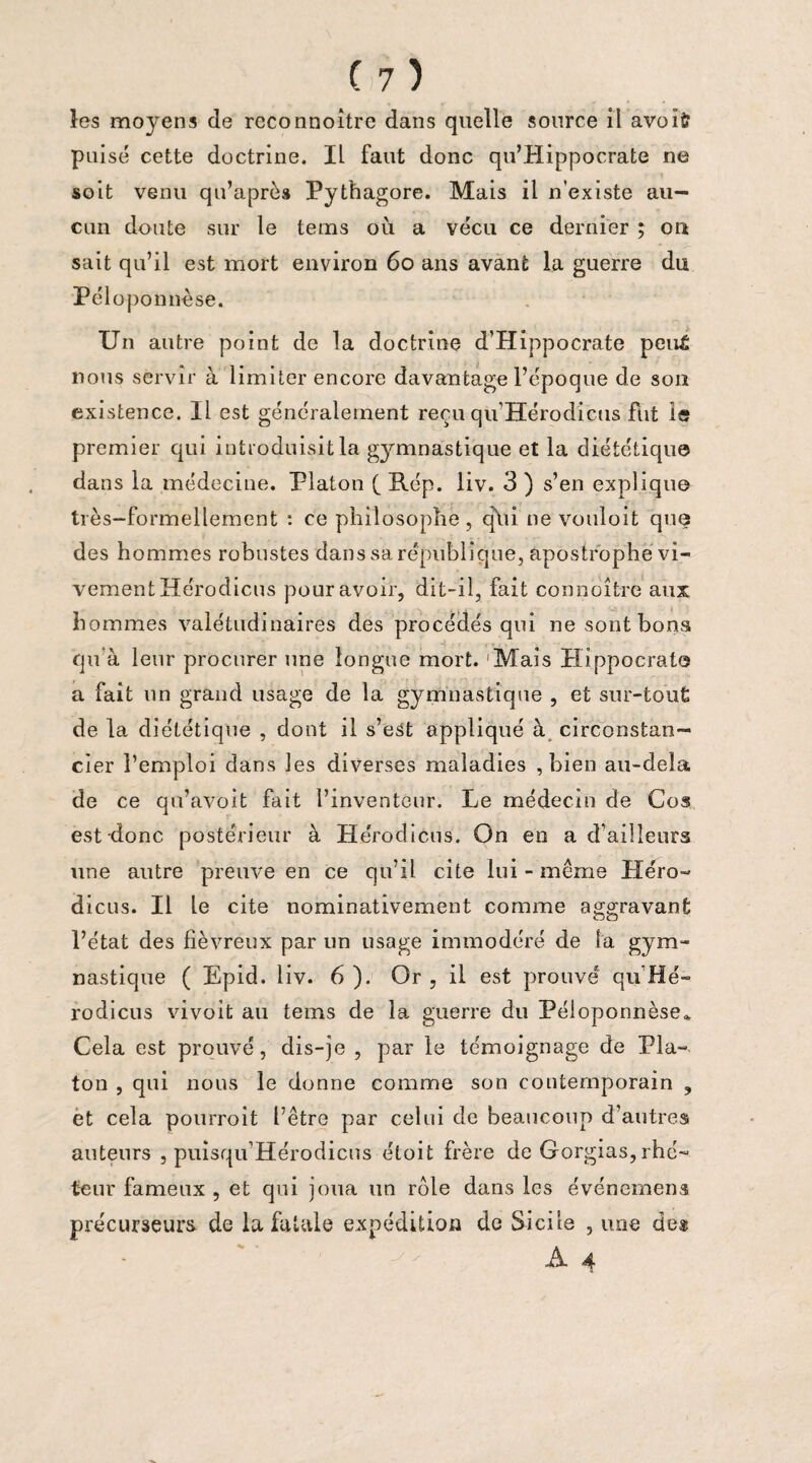 les moyens de reconnoître dans quelle source il avoïfc puisé cette doctrine. IL faut donc qu’Hippocrate ne soit venu qu’après Pythagore. Mais il n’existe au¬ cun doute sur le tems où a vécu ce dernier ; ou sait qu’il est mort environ 60 ans avant la guerre du Péloponnèse. Un autre point de la doctrine d’Hippocrate peu£ nous servir à limiter encore davantage l’époque de son existence. Il est généralement reçu qu Hérodicus fut le premier qui introduisit la gymnastique et la diététique dans la médecine. Platon (_ Rép. liv. 3 ) s’en explique très-formellement : ce philosophe , qui ne vouloit que des hommes robustes dans sa république, apostrophe vi¬ vement Hérodicus pour avoir, dit-il, fait connoître aux hommes valétudinaires des procédés qui ne sont bons qu à leur procurer une longue mort. Mais Hippocrate a fait un grand usage de la gymnastique , et sur-tout de la diététique , dont il s’est appliqué à circonstan— cier l’emploi dans les diverses maladies , bien au-dela de ce qu’avoit fait l’inventeur. Le médecin de Cos est-donc postérieur à Hérodicus. On en a d’ailleurs une autre preuve en ce qu’il cite lui - meme Héro¬ dicus. Il Le cite nominativement comme aggravant l’état des fiévreux par un usage immodéré de la gym¬ nastique ( Epid. liv. 6 ). Or , il est prouvé qu'Hé- rodicus vivoit au tems de la guerre du Péloponnèse* Cela est prouvé, dis-je , par le témoignage de Pla¬ ton , qui nous le donne comme son contemporain , et cela pourroit l’être par celui de beaucoup d’autres auteurs , puisqu’Hérodicns étoit frère de Gorgias, rhé¬ teur fameux , et qui joua un rôle dans les événemens précurseurs de la fatale expédition de Sicile , une de*