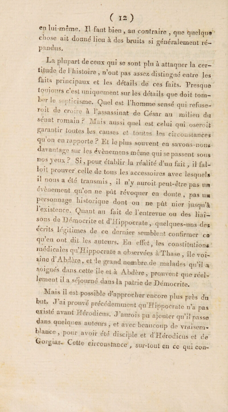 en lui-même. Il faut bien , au contraire , que quelque cnose ait donné lieu à des bruits si généralement ré- pandas. La plupart de ceux qui se sont plu à attaquer la cer¬ titude de 1 histoire , n’out pas assez distingué entre les iait-s principaux et les détails dé ces faits. Presque toujours c’est uniquement sur les détails que doit tom- W le s'pb'cisme. Quel est l’homme sensé qui refuse- roU de croire à l’assassinat de César au milieu du euat romain ? niais aussi quel est celui qui oseroit garantir toutes les causes et toutes les circonstances q i ou en îepporte ? Et le plus souvent en savons-nous 'a 'ô SlU ^es évènemons même qui se passent sous nos yeux ? Si, pour établir la réalité d’un fait, il fal- lml prouver celle de tous les accessoires avec lesquels , nOUS 3 transmis , il n’y auroit peut-être pas un événement qu’on ne pût révoquer en doute , pas „„ personnage historique dont on ne pût nier jusqu’à existence. Quant au fait de l’entrevue ou des liai¬ sons de Démocrite et d’Hippocrate, quelques-uns des eents légitimés de ce dernier semblent confirmer ce qnen ont d.l les auteurs. Eu effet, les constitutions medicales qu’Hippocrate a observées àThase , île voi¬ sine d Abdère, et le grand nombre de malades qu’il a soignés dans cette ile et à Abdère, prouvent que réel¬ lement d a séjourné dans la patrie de Démocrite. Riais il est possible d’approcher encore plus près du but. J’ai prouvé précédemment qu’Hippocrate n’a pas ox.sté avant Hérodicus. J’aurois pu ajouter qu’il passe dans quelques auteurs , et avec beaucoup de vraisem- > ance , pour avoir été disciple et d'Hérodicus et de borgias. Cette circonstance , sur-tout en ce qui cou-