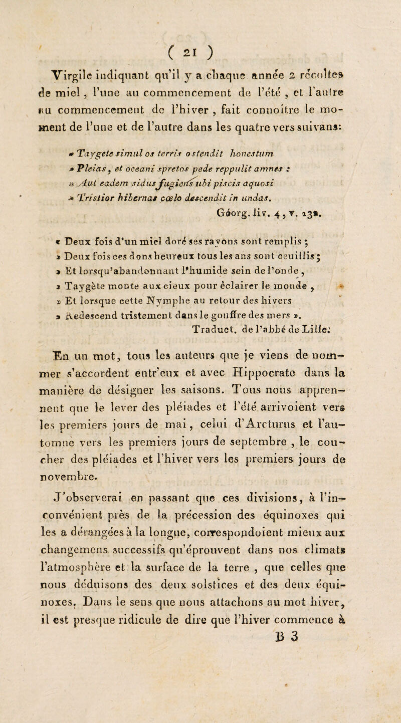 Virgile indiquant qu’il y a chaque année 2 récoltes de miel, l’une au commencement de l’été , et l'autre »iu commencement de l’hiver , fait connoître le mo¬ ment de l’une et de l’autre dans les quatre vers suivans: * Taygele simul os terris attendit honestum » Vicias j et oceani spretos pede reppulit amnes : m yluL eadem sidusfugieits ubi piscis aquosi ■» Trisiior hiberna* cœlo des-ccndit in undas. Gôorg.liv. 4jV. 13*. * Deux fois d‘un miel doré ses rayons sont remplis ; » Deux foisces donsheureux tous les ans sont ceuillisj » Et lorsqu’abandonnant l’humide sein de l’oncle , s Taygète monte aux cieux pour éclairer le monde , 1 Et lorsque cette Nymphe au retour des hivers s ihedescend tristement dans le gouffre des mers n. Traduct. de l’abbé de Lille.' En un mot, tous les auteurs que je viens de nom¬ mer s’accordent entr’eux et avec Hippocrate dans la manière de désigner les saisons. Tous nous appren¬ nent que le lever des pléiades et Télé arrivoient vers les premiers jours de mai, celui d’Arcturus et l’au¬ tomne vers les premiers jours de septembre , le cou¬ cher des pléiades et l’hiver vers les premiers jours de novembre. J’observerai en passant que ces divisions, à l’in¬ convénient près de la précession des équinoxes qui les a dérangées à la longue, correspopdoient mieux aux changemens successifs qu’éprouvent dans nos climats l’atmosphère et la surface de la terre , que celles que nous déduisons des deux solstices et des deux équi¬ noxes. Dans le sens que nous attachons au mot hiver, il est presque ridicule de dire que l’hiver commence à B 3