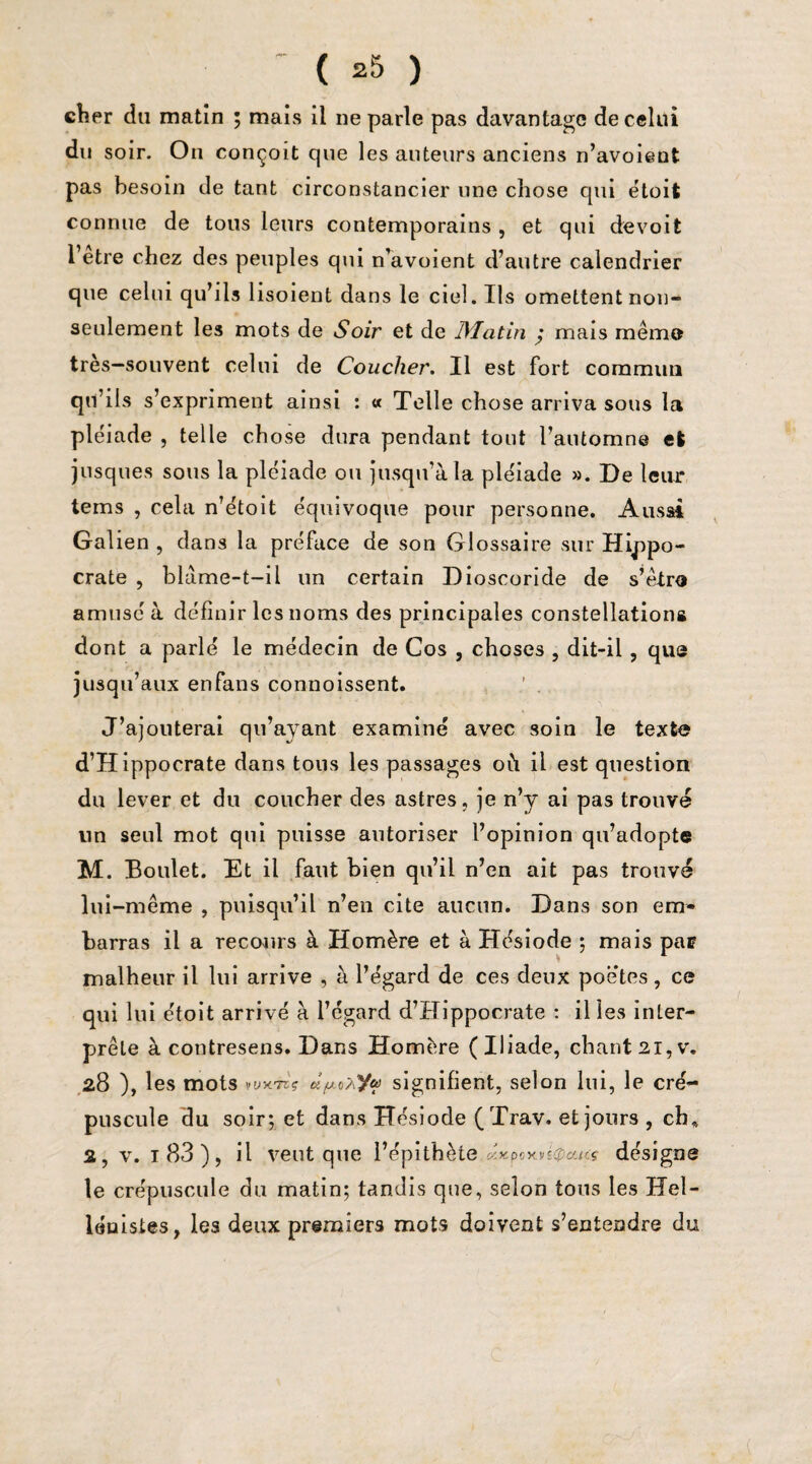 ' ( *5 ) cher du matin ; mais il ne parle pas davantage de celui du soir. On conçoit que les auteurs anciens n’avoient pas besoin de tant circonstancier une chose qui étoit connue de tous leurs contemporains , et qui de voit l’etre chez des peuples qui n’avoient d’autre calendrier que celui qu’ils lisoient dans le ciel. Ils omettent non- seulement les mots de Soir et de 1Matin ; mais même très—souvent celui de Coucher. Il est fort commun qu’ils s’ expriment ainsi : « Telle chose arriva sous la pléiade , telle chose dura pendant tout l’automne et jusques sous la pléiade ou jusqu’à la pléiade ». De leur tems , cela n’étoit équivoque pour personne. Aussi Gai ien , dans la préface de son Glossaire sur Hippo¬ crate , blàme-t-il un certain Dioscoride de s’être amusé à définir les noms des principales constellations dont a parlé le médecin de Cos , choses , dit-il, que jusqu’aux enfans connoissent. J’ajouterai qu’ayant examiné avec soin le texte d’Hippocrate dans tous les passages où il est question du lever et du coucher des astres, je n’y ai pas trouvé un seul mot qui puisse autoriser l’opinion qu’adopte M. Boulet. Et il faut bien qu’il n’en ait pas trouvé lui-même , puisqu’il n’en cite aucun. Dans son em¬ barras il a recours à Homère et à Hésiode ; mais pae malheur il lui arrive , à l’égard de ces deux poètes, ce qui lui étoit arrivé à l’égard d’Hippocrate : il les inter¬ prète à contresens. Dans Homère (Iliade, chant21,v. 28 ), les mots »üx7eç â/xa>ya signifient, selon lui, le cré¬ puscule du soir; et dans Hésiode (Trav. et jours , ch* 2, v. 1 83 ), il veut que Pépithète.éæpoxusCcnc* désigne le crépuscule du matin; tandis que, selon tons les Hel¬ lénistes, les deux premiers mots doivent s’entendre du