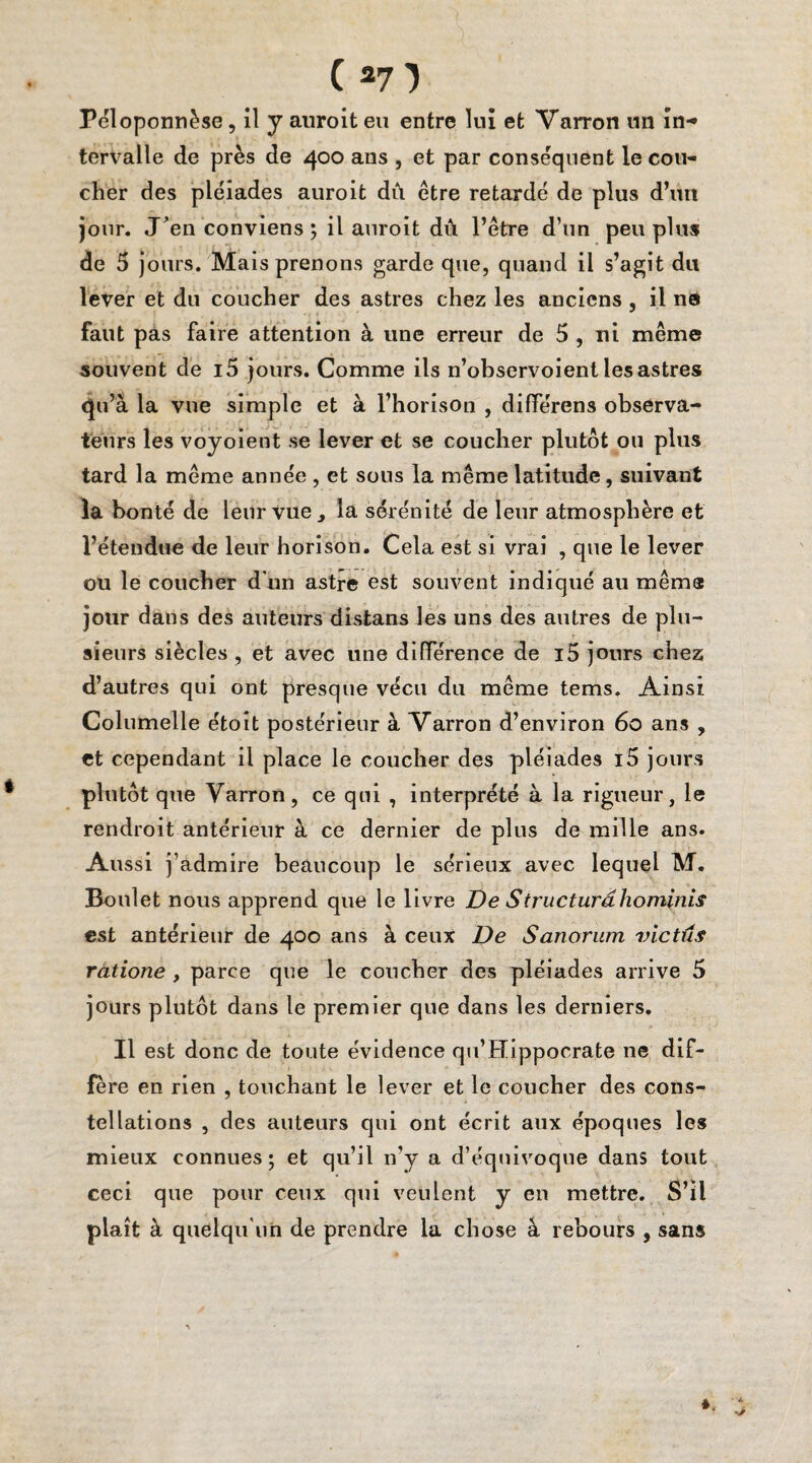 Péloponnèse, il y auroit eu entre lui et Varron un in-» tervalle de près de 400 ans , et par conséquent le cou¬ cher des pléiades auroit dû être retardé de plus d’un jour. J'en conviens ; il auroit dû l’être d’un peu plus de 5 jours. Mais prenons garde que, quand il s’agit du lever et du coucher des astres chez les anciens , il nd faut pas faire attention à une erreur de 5 , ni même souvent de i5 jours. Comme ils n’observoient les astres qu’à la vue simple et à l’horison , différens observa¬ teurs les voyoient se lever et se coucher plutôt ou plus tard la même année , et sous la même latitude, suivant la bonté de leur vue , la sérénité de leur atmosphère et l’étendue de leur horison. Cela est si vrai , que le lever ou le coucher d'un astre est souvent indiqué au même jour dans des auteurs distans les uns des autres de plu¬ sieurs siècles , et avec une différence de i5 jours chez d’autres qui ont presque vécu du même tems. Ainsi Columelle étoit postérieur à Varron d’environ 60 ans , et cependant il place le coucher des pléiades i5 jours plutôt que Varron, ce qui , interprété à la rigueur, le rendroit antérieur à ce dernier de plus de mille ans. Aussi j’admire beaucoup le sérieux avec lequel M. Boulet nous apprend que le livre De Structura hominis est antérieur de 400 ans à ceux De Sanorum victus ratione , parce que le coucher des pléiades arrive 5 jours plutôt dans le premier que dans les derniers. Il est donc de toute évidence qu’Hippocrate ne dif¬ fère en rien , touchant le lever et le coucher des cons¬ tellations , des auteurs qui ont écrit aux époques les mieux connues; et qu’il n’y a d’équivoque dans tout ceci que pour ceux qui veulent y en mettre. S’il plaît à quelqu’un de prendre la chose à rebours , sans