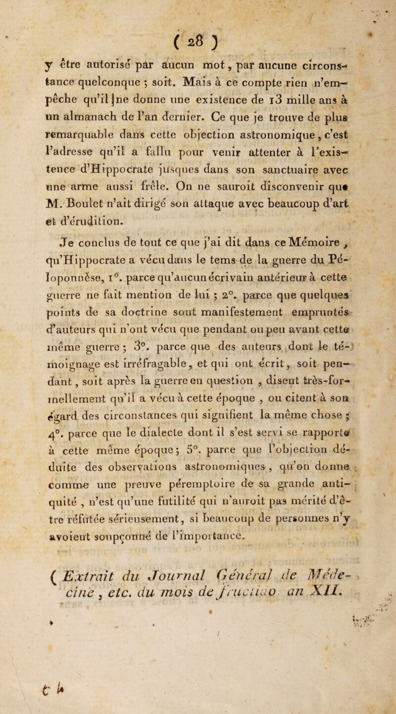 f r y être autorise par aucun mot, par aucune circons¬ tance quelconque ; soit. Mais à ce compte rien n’em¬ pêche qu’il jne donne une existence de i3 mille ans à un almanach de l’an dernier. Ce que je trouve de plus remarquable dans cette objection astronomique, c’est l’adresse qu’il a fallu pour venir attenter à l'exis¬ tence d’Hippocrate jusques dans son sanctuaire avec une arme aussi frêle. On ne sauroit disconvenir qu# M. Boulet n’ait dirige son attaque avec beaucoup d’art et d’érudition. ,Te conclus de tout ce que j’ai dit dans ce Mémoire , qu’Hippocrate a vécu dans le tems de la guerre du Pé¬ loponnèse, i°. parce qu’aucun écrivain antérieur à cette guerre ne fait mention de lui ; 2°. parce que quelques points de sa doctrine sont manifestement empruntés cf auteurs qui n’ont vécu que pendant ou peu avant cette même guerre; 3°. parce que des auteurs dont le té¬ moignage est irréfragable, et qui ont écrit, soit pen¬ dant , soit après la guerre en question , disent très-for¬ mellement qu’il a vécu à cette époque , ou citent à son égard des circonstances qui signifient la même chose ; 4°. parce que le dialecte dont il s’est servi se rapporte à cette même époque; 5°. parce que l'objection dé¬ duite des observations astronomiques, qu’on donne comme une preuve péremptoire de sa grande anti¬ quité , n’est qu’une futilité qui n’anroit pas mérité d’ê¬ tre réfutée sérieusement, si beaucoup de personnes n’y avoieut soupçonné de l’importance. ( Extrait du Journal Général de Méde¬ cine 3 etc. du mois de frue lia ç an XII* tr ‘ i ♦ / . t' t*