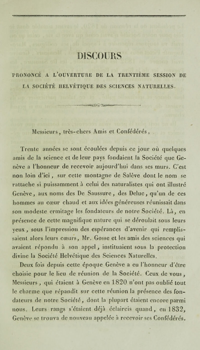 PRONONCÉ A L’OUVERTURE DE LA TRENTIÈME SESSION DE LA SOCIÉTÉ HELVÉTIQUE DES SCIENCES NATURELLES. — --~r— -- Messieurs, très-chers Amis et Confédérés, Trente années se sont écoulées depuis ce jour où quelques amis de la science et de leur pays fondaient la Société que Ge¬ nève a l’honneur de recevoir aujourd’hui dans ses murs. C’est non loin d’ici, sur cette montagne de Salève dont le nom se rattache si puissamment à celui des naturalistes qui ont illustré Genève * aux noms des De Saussure, des Deluc, qu’un de ces hommes au cœur chaud et aux idées généreuses réunissait dans son modeste ermitage les fondateurs de notre Société. Là, en présence de cette magnifique nature qui se déroulait sous leurs yeux, sous l’impression des espérances d’avenir qui remplis¬ saient alors leurs cœurs, Mr. Gosse et les amis des sciences qui avaient répondu à son appel, instituaient sous la protection divine la Société Helvétique des Sciences Naturelles. Deux fois depuis cette époque Genève a eu l’honneur d’étre choisie pour le lieu de réunion de la Société. Ceux de vous. Messieurs , qui étaient à Genève en 1820 n’ont pas oublié tout le charme que répandit sur cette réunion la présence des fon¬ dateurs de notre Société, dont la plupart étaient encore parmi nous. Leurs rangs s’étaient déjà éclaircis quand, en 1832, Genève se trouva de nouveau appelée à recevoir ses Confédérés.