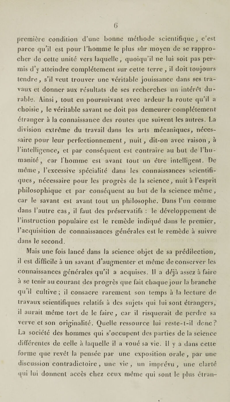 première condition d’une bonne méthode scientifique, c’est parce qu’il est pour l’homme le plus sûr moyen de se rappro¬ cher de cette unité vers laquelle; quoiqu’il ne lui soit pas per¬ mis d’y atteindre complètement sur cette terre , il doit toujours tendre, s’il veut trouver une véritable jouissance dans ses tra¬ vaux et donner aux résultats de ses recherches un intérêt du¬ rable. Ainsi, tout en poursuivant avec ardeur la route qu’il a choisie , le véritable savant ne doit pas demeurer complètement étranger à la connaissance des routes que suivent les autres. La division extrême du travail dans les ails mécaniques, néces¬ saire pour leur perfectionnement, nuit, dit-on avec raison, à l’intelligence, et par conséquent est contraire au but de l'hu¬ manité, car l'homme est avant tout un être intelligent. De même, l’excessive spécialité dans les connaissances scientifi¬ ques, nécessaire pour les progrès de la science, nuit à l’esprit philosophique et par conséquent au but de la science même , car le savant est avant tout un philosophe. Dans l’un comme dans l’autre cas, il faut des préservatifs : le développement de instruction populaire est le remède indiqué dans le premier, l’acquisition de connaissances générales est le remède à suivre dans le second. Mais une fois lancé dans la science objet de sa prédilection, il est difficile à un savant d’augmenter et même de conserver les connaissances générales qu’il a acquises. Il a déjà assez à faire à se tenir au courant des progrès que fait chaque jour la branche qu il cultive ; il consacre rarement son temps à la lecture de travaux scientifiques relatifs à des sujets qui lui sont étrangers, il aurait même tort de le faire, car il risquerait de perdre sa verve et son originalité. Quelle ressource lui reste-t-il donc? La société des hommes qui s’occupent des parties de la science différentes de celle à laquelle il a voué sa vie. il y a dans cette forme que revêt la pensée par une exposition orale , par une discussion contradictoire , une vie, un imprévu, une clarté qui lui donnent accès chez ceux même qui sont le [dus étran-