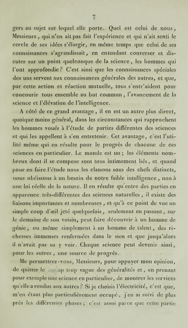 gers au sujet sur lequel elle porte. Quel est celui de nous, Messieurs, qui n’en ait pas fait l'expérience et qui n'ait senti le cercle de ses idées s'élargir, en même temps que celui de ses connaissances s'agrandissait, en entendant converser et dis¬ cuter sur un point quelconque de la science, les hommes qui Font approfondie? C'est ainsi que les connaissances spéciales des uns servent aux connaissances générales des autres, et que, par celle action et réaction mutuelle, tous s entr’aident pour concourir tous ensemble au but commun , l’avancement de la science et l'élévaiion de l'intelligence. A côté de ce grand avantage, il en est un autre plus direct, quoique moins général, dans les circonstances qui rapprochent les hommes voués à l'élude de parties différentes des sciences et qui les appellent à s'en entretenir. Cet avantage, c’est l’uti¬ lité même qui en résulte pour le progrès de chacune de ces sciences en particulier. Le monde est un ; les éléments nom¬ breux dont il se compose sont tous intimement liés, et quand pour en faire l’étude nous les classons sous des chefs distincts, nous obéissons à un besoin de notre faible intelligence , non a une loi réelle de la nature. Il en résulte qu’entre des parties en apparence très-différentes des sciences naturelles, il existe des liaisons importantes et nombreuses, et qu’à ce point de vue un simple coup d’œil jeté quelquefois, seulement en passant, sur le domaine de son voisin, peut faire découvrir à un homme de génie, ou même simplement à un homme de talent, des ri¬ chesses immenses renfermées dans le sien et que jusqu'alors il n’avait pas su y voir. Chaque science peut devenir ainsi, pour les autres , une source de progrès. Me permettrez-vous. Messieurs, pour appuyer mon opinion, de quitter le •-* ap trop vague des généralités et , en prenant pour exemple une science en particulier, de montrer les services quelle a rendus aux autres? Si je choisis l’électricité, c'est que, m’en étant plus particulièrement occupé, j en ai suivi de plus près les différentes phases ; c'est aussi parce que cette partie