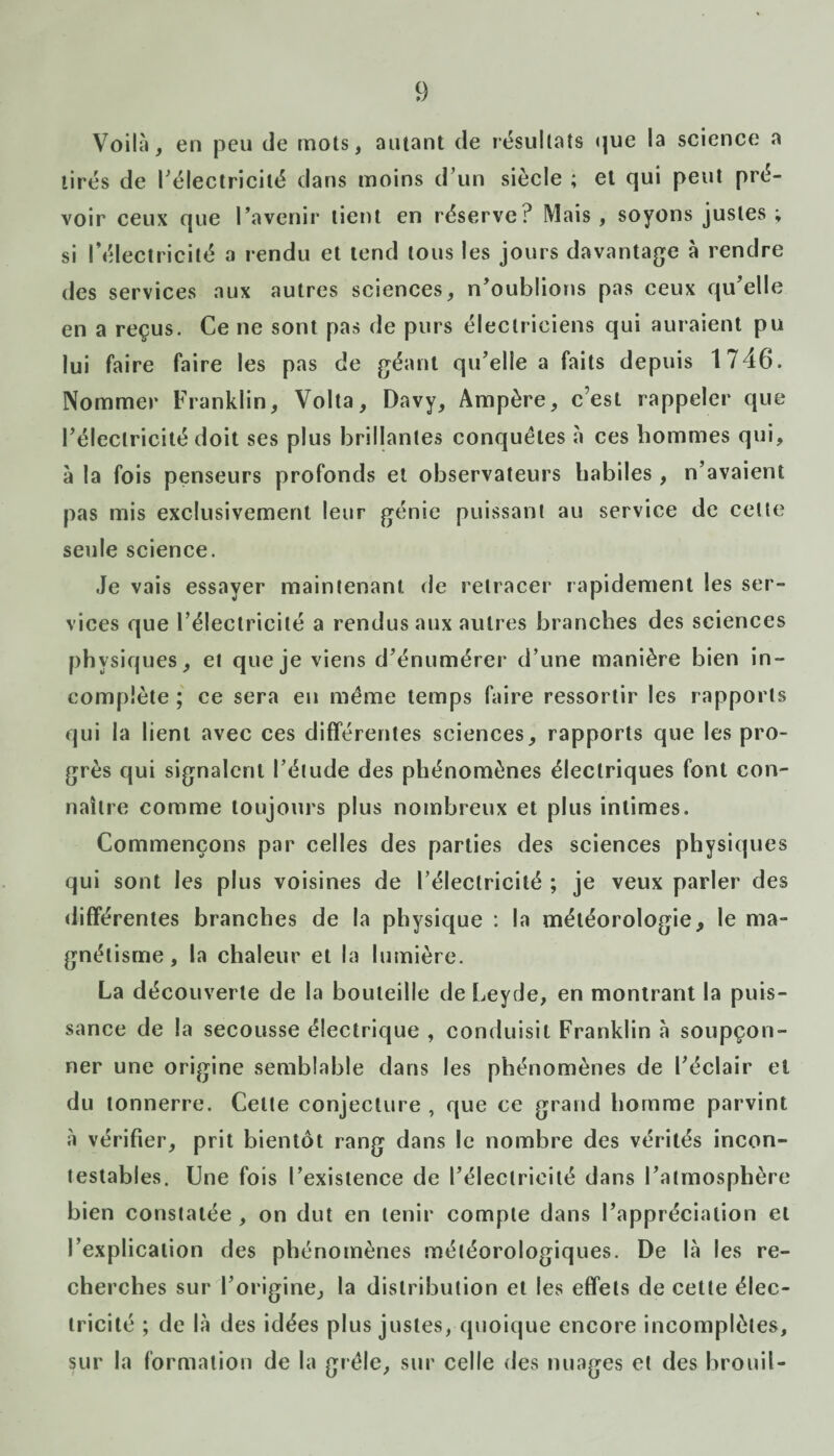 Voilà, en peu de mots, autant de résultats que la science a tirés de l'électricité dans moins d’un siècle ; et qui peut pré¬ voir ceux que l’avenir tient en réserve? Mais , soyons justes ; si l’électricité a rendu et tend tous les jours davantage à rendre des services aux autres sciences, n’oublions pas ceux qu’elle en a reçus. Ce ne sont pas de purs électriciens qui auraient pu lui faire faire les pas de géant qu’elle a faits depuis 1746. Nommer Franklin, Volta, Davy, Ampère, c’est rappeler que l’électricité doit ses plus brillantes conquêtes à ces hommes qui, à la fois penseurs profonds et observateurs habiles , n’avaient pas mis exclusivement leur génie puissant au service de celte seule science. Je vais essayer maintenant de retracer rapidement les ser¬ vices que l’électricité a rendus aux autres branches des sciences physiques, et que je viens d’énumérer d’une manière bien in¬ complète ; ce sera en même temps faire ressortir les rapports qui la lient avec ces différentes sciences, rapports que les pro¬ grès qui signalent l’étude des phénomènes électriques font con¬ naître comme toujours plus nombreux et plus intimes. Commençons par celles des parties des sciences physiques qui sont les plus voisines de l’électricité ; je veux parler des différentes branches de la physique : la météorologie, le ma¬ gnétisme, la chaleur et la lumière. La découverte de la bouteille de Leyde, en montrant la puis¬ sance de la secousse électrique , conduisit Franklin à soupçon¬ ner une origine semblable dans les phénomènes de l’éclair et du tonnerre. Celte conjecture , que ce grand homme parvint à vérifier, prit bientôt rang dans le nombre des vérités incon¬ testables. Une fois l’existence de l’éleclrieilé dans l’atmosphère bien constatée , on dut en tenir compte dans l’appréciation et l’explication des phénomènes météorologiques. De là les re¬ cherches sur l’origine, la distribution et les effets de cette élec¬ tricité ; de là des idées plus justes, quoique encore incomplètes, sur la formation de la grêle, sur celle des nuages et des brouit-