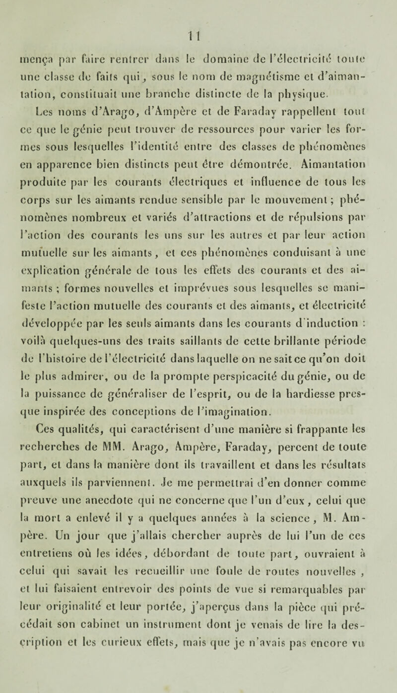 mença par faire rentrer dans le domaine de I’tSIectriciti5 toute une elasse de faits qui , sous le nom de magnétisme et d’aiman¬ tation, constituait une branche distincte de la physique. Les noms d’Arago, d’Ampère et de Faraday rappellent tout ce que le génie peut trouver de ressources pour varier les for¬ mes sous lesquelles l’identité entre des classes de phénomènes en apparence bien distincts peut être démontrée. Aimantation produite par les courants électriques et influence de tous les corps sur les aimants rendue sensible par le mouvement ; phé¬ nomènes nombreux et variés d’attractions et de répulsions par l’action des courants les uns sur les autres et par leur action mutuelle sur les aimants, et ees phénomènes conduisant à une explication générale de tous les effets des courants et des ai¬ mants ; formes nouvelles et imprévues sous lesquelles se mani¬ feste l’action mutuelle des courants et des aimants, et électricité développée par les seuls aimants dans les courants d induction : voila quelques-uns des traits saillants de cette brillante période de l’histoire de l’électricité dans laquelle on ne sait ce qu’on doit le plus admirer, ou de la prompte perspicacité du génie, ou de la puissance de généraliser de l’esprit, ou de la hardiesse pres¬ que inspirée des conceptions de l’imagination. Ces qualités, qui caractérisent d’une manière si frappante les recherches de MM. Arago, Ampère, Faraday, percent de toute part, et dans la manière dont ils travaillent et dans les résultats auxquels ils parviennent. Je me permettrai d’en donner comme preuve une anecdote qui ne concerne que l’un d’eux , celui que la mort a enlevé il y a quelques années à la science, M. Am¬ père. Un jour que j’allais chercher auprès de lui l’un de ces entretiens où les idées, débordant de toute part, ouvraient à celui qui savait les recueillir une foule de routes nouvelles , et lui faisaient entrevoir des points de vue si remarquables par¬ leur originalité et leur portée, j’aperçus dans la pièce qui pré¬ cédait son cabinet un instrument dont je venais de lire la des¬ cription et les curieux effets, mais que je n’avais pas encore vu
