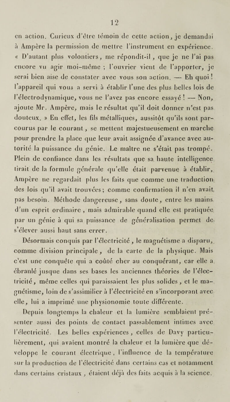 en action. Curieux d’étre témoin de cette action, je demandai à Ampère la permission de mettre l’instrument en expérience. « D’autant plus volontiers, me répondit-il, que je ne l’ai pas encore vu agir moi-méme ; l'ouvrier vient de l’apporter, je serai bien aise de constater avec vous son action. — Eh quoi ! l’appareil qui vous a servi à établir l’une des plus belles lois de l’électrodynamique, vous ne l’avez pas encore essayé! — Non, ajoute Mr. Ampère, mais le résultat qu’il doit donner n’est pas douteux. » En effet, les fils métalliques, aussitôt qu’ils sont par¬ courus par le courant, se mettent majestueusement en marche pour prendre la place que leur avait assignée d’avance avec au¬ torité la puissance du génie. Le maître ne s’était pas trompé. Plein de confiance dans les résultats que sa haute intelligence tirait de la formule générale qu’elle était parvenue à établir, Ampère ne regardait plus les faits que comme une traduction des lois qu’il avait trouvées; comme confirmation il n’en avait pas besoin. Méthode dangereuse, sans doute, entre les mains d’un esprit ordinaire , mais admirable quand elle est pratiquée par un génie à qui sa puissance de généralisation permet de* s’élever aussi haut sans errer. Désormais conquis par l’électricité, le magnétisme a disparu, comme division principale, de la carte de la physique. Mais c’est une conquête qui a coûté cher au conquérant, car elle a ébranlé jusque dans ses bases les anciennes théories de l’élec¬ tricité, meme celles qui paraissaient les plus solides, et le ma¬ gnétisme, loin de s’assimilier à l’électricité en s’incorporant avec elle, lui a imprimé une physionomie toute différente. Depuis longtemps la chaleur et la lumière semblaient pré¬ senter aussi des points de contact passablement intimes avec l’électricité. Les belles expériences , celles de Davy particu¬ lièrement, qui avaient montré la chaleur et la lumière que dé¬ veloppe le courant électrique, l’influence de la température sur la production de l'électricité dans certains cas et notamment dans certains cristaux , étaient déjà des faits acquis à la science.