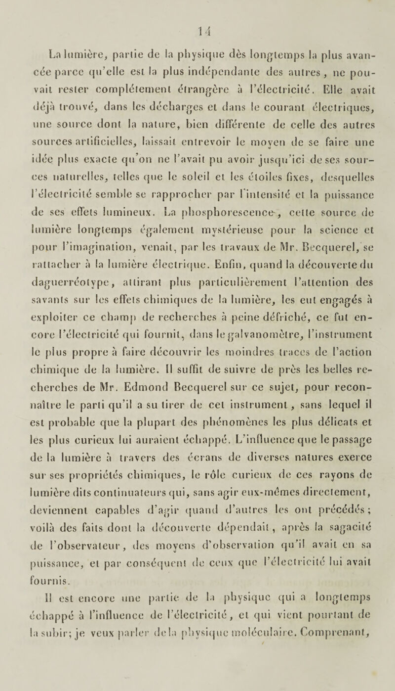 La lumière, partie de la physique dès longtemps la plus avan¬ cée parce qu’elle est la plus indépendante des autres, ne pou¬ vait rester complètement étrangère à l’électricité. Elle avait déjà trouvé, dans les décharges et dans le courant électriques, une source dont la nature, bien différente de celle des autres sources artificielles, laissait entrevoir le moven de se faire une idée plus exacte qu’on ne l’avait pu avoir jusqu’ici de ses sour¬ ces naturelles, telles que le soleil et les étoiles fixes, desquelles l’électricité semble se rapprocher par l'intensité et la puissance de ses effets lumineux. La phosphorescence-, cette source de lumière longtemps également mystérieuse pour la science et pour l’imagination, venait, par les travaux de Mr. Becquerel, se rattacher à la lumière électrique. Enfin, quand la découverte du daguerréotype, attirant plus particulièrement l’attention des savants sur les effets chimiques de la lumière, les eut engagés à exploiter ce champ de recherches à peine défriché, ce fut en¬ core l’électricité qui fournit, dans le galvanomètre, l’instrument le plus propre à faire découvrir les moindres traces de l’action chimique de la lumière. Il suffit de suivre de près les belles re¬ cherches de Mr. Edmond Becquerel sur ce sujet, pour recon¬ naître le parti qu'il a su tirer de cet instrument, sans lequel il est probable que la plupart des phénomènes les plus délicats et les plus curieux lui auraient échappé. L’influence que le passage de la lumière à travers des écrans de diverses natures exerce sur ses propriétés chimiques, le rôle curieux de ces rayons de lumière dits continuateurs qui, sans agir eux-mêmes directement, deviennent capables d’agir quand d’autres les ont précédés ; voilà des faits dont la découverte dépendait, après la sagacité de l’observateur, des moyens d’observation qu’il avait en sa puissance, et par conséquent de ceux que l’électricité lui avait fournis. il est encore une partie de la physique qui a longtemps échappé à l’influence de l’électricité, et qui vient pourtant de la subir; je veux parler delà physique moléculaire. Comprenant,