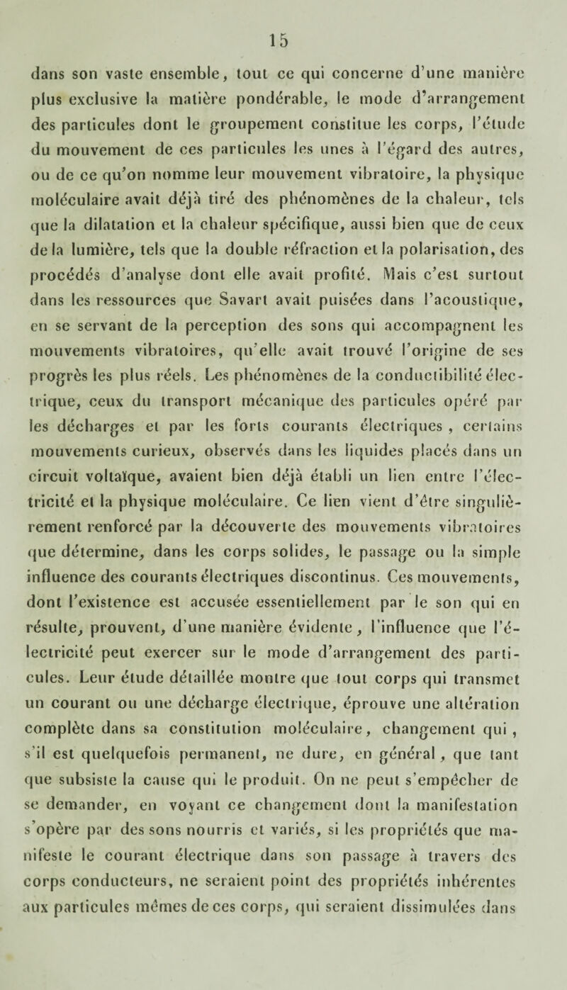 dans son vaste ensemble, tout ce qui concerne d’une manière plus exclusive la matière pondérable, le mode d’arrangement des particules dont le groupement constitue les corps, l'élude du mouvement de ces particules les unes à l’égard des autres, ou de ce qu’on nomme leur mouvement vibratoire, la physique moléculaire avait déjà tiré des phénomènes de la chaleur, tels que la dilatation et la chaleur spécifique, aussi bien que de ceux delà lumière, tels que la double réfraction et la polarisation, des procédés d’analyse dont elle avait profité. iVîais c’est surtout dans les ressources que Savart avait puisées dans l’acoustique, en se servant de la perception des sons qui accompagnent les mouvements vibratoires, qu elle avait trouvé l’origine de ses progrès les plus réels. Les phénomènes de la conductibilité élec¬ trique, ceux du transport mécanique des particules opéré par les décharges et par les forts courants électriques , certains mouvements curieux, observés dans les liquides placés dans un circuit voltaïque, avaient bien déjà établi un lien entre l’élec¬ tricité et la physique moléculaire. Ce lien vient d’élre singuliè¬ rement renforcé par la découverte des mouvements vibratoires que détermine, dans les corps solides, le passage ou la simple influence des courants électriques discontinus. Ces mouvements, dont l’existence est accusée essentiellement par le son qui en résulte, prouvent, d’une manière évidente, l’influence que l’é¬ lectricité peut exercer sur le mode d’arrangement des parti¬ cules. Leur étude détaillée montre que tout corps qui transmet un courant ou une décharge électrique, éprouve une altération complète dans sa constitution moléculaire, changement qui, s'il est quelquefois permanent, ne dure, en général, que tant que subsiste la cause qui le produit. On ne peut s’empêcher de se demander, en voyant ce changement dont la manifestation s’opère par des sons nourris et variés, si les propriétés que ma¬ nifeste le courant électrique dans son passage à travers des corps conducteurs, ne seraient point des propriétés inhérentes aux particules mêmes de ces corps, qui seraient dissimulées dans