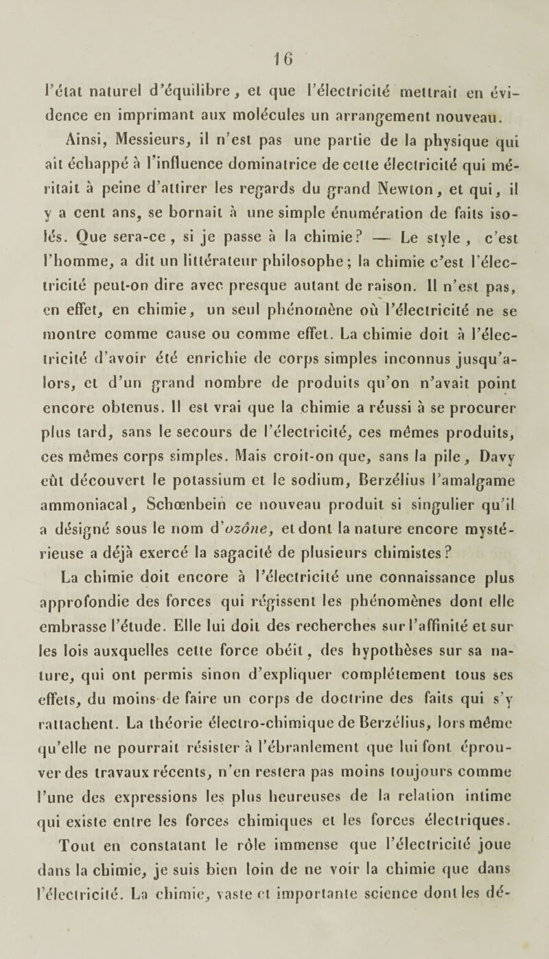 IG l’état naturel d’équilibre, el que l’électricité mettrait en évi¬ dence en imprimant aux molécules un arrangement nouveau. Ainsi, Messieurs, il n’est pas une partie de la physique qui ait échappé à l’influence dominatrice de celte électricité qui mé¬ ritait à peine d’attirer les regards du grand Newton, et qui, il y a cent ans, se bornait «à une simple énumération de faits iso¬ lés. Que sera-ce, si je passe à la chimie? — Le style , c’est l’homme, a dit un littérateur philosophe; la chimie c’est l’élec¬ tricité peut-on dire avec presque autant de raison. Il n’est pas, en effet, en chimie, un seul phénomène où l’électricité ne se montre comme cause ou comme effet. La chimie doit à l’élec¬ tricité d’avoir été enrichie de corps simples inconnus jusqu’a¬ lors, et d’un grand nombre de produits qu’on n’avait point encore obtenus. Il est vrai que la chimie a réussi à se procurer plus tard, sans le secours de l’électricité, ces memes produits, ces memes corps simples. Mais croit-on que, sans la pile, Davy eût découvert le potassium et le sodium, Berzélius Famalgame ammoniacal, Schœnbein ce nouveau produit si singulier qu’il a désigné sous le nom d'ozone, et dont la nature encore mysté¬ rieuse a déjà exercé la sagacité de plusieurs chimistes? La chimie doit encore à l’électricité une connaissance plus approfondie des forces qui régissent les phénomènes dont elle embrasse l’étude. Elle lui doit des recherches sur l’affinité et sur les lois auxquelles cette force obéit, des hypothèses sur sa na¬ ture, qui ont permis sinon d’expliquer complètement tous ses effets, du moins de faire un corps de doctrine des faits qui s’y rattachent. La théorie électro-chimique de Berzélius, lors même qu’elle ne pourrait résister à l’ébranlement que lui font éprou¬ ver des travaux récents, n’en restera pas moins toujours comme l’une des expressions les plus heureuses de la relation intime qui existe entre les forces chimiques et les forces électriques. Tout en constatant le rôle immense que l’électricité joue dans la chimie, je suis bien loin de ne voir la chimie que dans l’électricité. La chimie, vaste et importante science dont les dé-