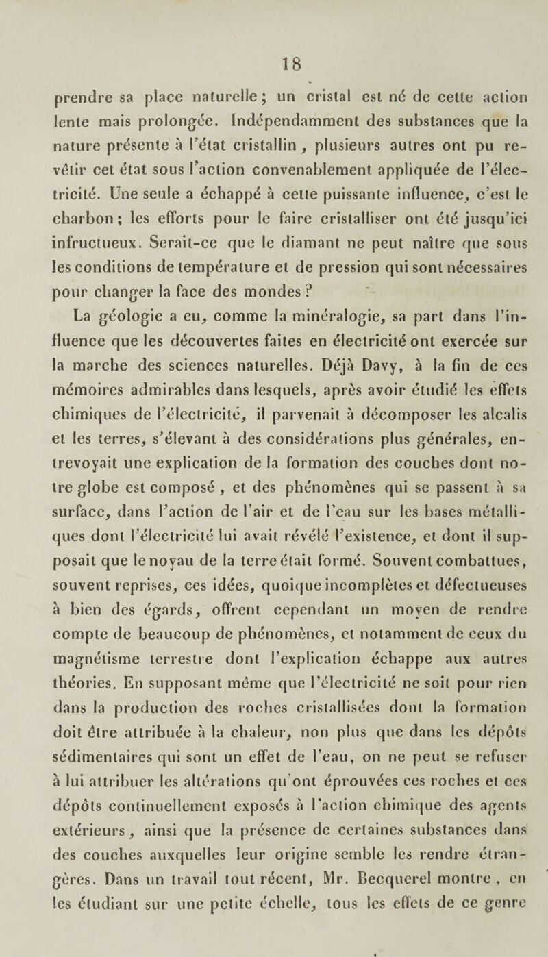 prendre sa place naturelle; un cristal est né de cette action lente mais prolongée. Indépendamment des substances que la nature présente à Tétât cristallin , plusieurs autres ont pu re¬ vêtir cet état sous l’action convenablement appliquée de l’élec¬ tricité. Une seule a échappé à celte puissante influence, c’est le charbon ; les efforts pour le faire cristalliser ont été jusqu’ici infructueux. Serait-ce que le diamant ne peut naître que sous les conditions de température et de pression qui sont nécessaires pour changer la face des mondes ? La géologie a eu., comme la minéralogie, sa part dans l’in¬ fluence que les découvertes faites en électricité ont exercée sur la marche des sciences naturelles. Déjà Davy, à la fin de ces mémoires admirables dans lesquels, après avoir étudié les effels chimiques de l’électricité, il parvenait à décomposer les alcalis et les terres, s’élevant à des considérations plus générales, en¬ trevoyait une explication de la formation des couches dont no¬ tre globe est composé , et des phénomènes qui se passent à sa surface, dans l’action de l’air et de l’eau sur les hases métalli¬ ques dont l’électricité lui avait révélé l’existence, et dont il sup¬ posait que le noyau de la terre était formé. Souvent combattues, souvent reprises, ces idées, quoique incomplètes et défectueuses à bien des égards, offrent cependant un moyen de rendre compte de beaucoup de phénomènes, et notamment de ceux du magnétisme terrestre dont l’explication échappe aux autres théories. En supposant même que l’électricité ne soit pour rien dans la production des roches cristallisées dont la formation doit être attribuée à la chaleur, non plus que dans les dépôts sédimentaires qui sont un effet de l’eau, on ne peut se refuser à lui attribuer les altérations qu'ont éprouvées ces roches et ces dépôts continuellement exposés à l'action chimique des agents extérieurs, ainsi que la présence de certaines substances dans des couches auxquelles leur origine semble les rendre étran¬ gères. Dans un travail tout récent, Mr. Becquerel montre , en tes étudiant sur une petite échelle, tous les effets de ce genre «