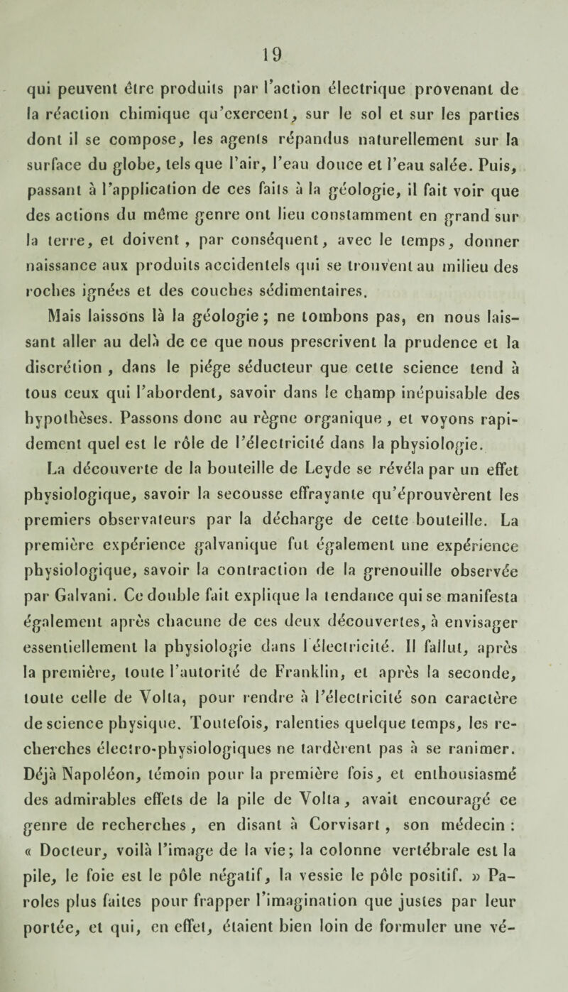 qui peuvent être produits par l’action électrique provenant de la réaction chimique qu’exercent, sur le sol et sur les parties dont il se compose, les agents répandus naturellement sur la surface du globe, tels que l’air, l’eau douce et l’eau salée. Puis, passant à l’application de ces faits à la géologie, il fait voir que des actions du même genre ont lieu constamment en grand sur la terre, et doivent, par conséquent, avec le temps, donner naissance aux produits accidentels qui se trouvent au milieu des roches ignées et des couches sédimentaires. Mais laissons là la géologie ; ne tombons pas, en nous lais¬ sant aller au delà de ce que nous prescrivent la prudence et la discrétion , dans le piège séducteur que cette science tend à tous ceux qui l’abordent, savoir dans le champ inépuisable des hypothèses. Passons donc au règne organique, et voyons rapi¬ dement quel est le rôle de l’électricité dans la physiologie. La découverte de la bouteille de Leyde se révéla par un effet physiologique, savoir la secousse effrayante qu’éprouvèrent les premiers observateurs parla décharge de cette bouteille. La première expérience galvanique fut également une expérience physiologique, savoir la contraction de la grenouille observée par Galvani. Ce double fait explique la tendance qui se manifesta également après chacune de ces deux découvertes, à envisager essentiellement la physiologie dans 1 électricité. Il fallut, après la première, toute l’autorité de Franklin, et après la seconde, toute celle de Voila, pour rendre à l’électricité son caractère de science physique. Toutefois, ralenties quelque temps, les re¬ cherches électro'physiologiques ne tardèrent pas à se ranimer. Déjà Napoléon, témoin pour la première fois, et enthousiasmé des admirables effets de la pile de Volta, avait encouragé ce genre de recherches , en disant à Corvisart , son médecin : « Docteur, voilà l’image de la vie; la colonne vertébrale est la pile, le foie est le pôle négatif, la vessie le pôle positif. » Pa¬ roles plus faites pour frapper l’imagination que justes par leur portée, et qui, en effet, étaient bien loin de formuler une vé-