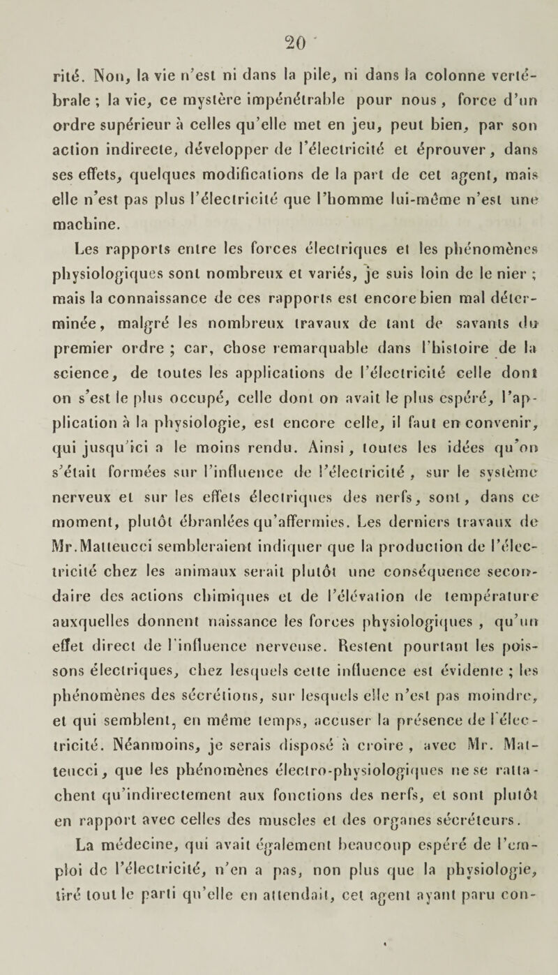 rité. Non, la vie n’est ni dans la pile, ni dans la colonne verté¬ brale ; la vie, ce mystère impénétrable pour nous, force d’un ordre supérieur à celles qu’elle met en jeu, peut bien, par son action indirecte, développer de l’électricité et éprouver, dans ses effets, quelques modifications de la part de cet agent, mais elle n’est pas plus l’électricité que l’homme lui-même n’est une machine. Les rapports entre les forces électriques et les phénomènes physiologiques sont nombreux et variés, je suis loin de le nier ; mais la connaissance de ces rapports est encore bien mal déter¬ minée, malgré les nombreux travaux de tant de savants du premier ordre ; car, chose remarquable dans l’histoire de la science, de toutes les applications de I’électricilé celle dont on s’est le plus occupé, celle dont on avait le plus espéré, l’ap¬ plication à la physiologie, est encore celle, il faut en convenir, qui jusqu ici a le moins rendu. Ainsi, toutes les idées qu’on s’était formées sur l'influence de l’électricité , sur le svstème nerveux et sur les effets électriques des nerfs, sont, dans ce moment, plutôt ébranlées qu’affermies. Les derniers travaux de Mr.Matleucci sembleraient indiquer que la production de l’élec¬ tricité chez les animaux sciait plutôt une conséquence secon¬ daire des actions chimiques et de l’élévation de température auxquelles donnent naissance les forces physiologiques , qu’un effet direct de l’influence nerveuse. Restent pourtant les pois¬ sons électriques, chez lesquels cette influence est évidente ; les phénomènes des sécrétions, sur lesquels elle n’est pas moindre, et qui semblent, en même temps, accuser la présence de I élec¬ tricité. Néanmoins, je serais disposé à croire , avec Mr. Mat- teucci, que les phénomènes électro-physiologiques ne se ratta¬ chent qu’indireclement aux fonctions des nerfs, et sont plutôt en rapport avec celles des muscles et des organes sécréteurs. La médecine, qui avait également beaucoup espéré de l’em¬ ploi de l’électricité, n’en a pas, non plus que la physiologie, tiré tout le parti qu’elle en attendait, cet agent ayant paru cou-