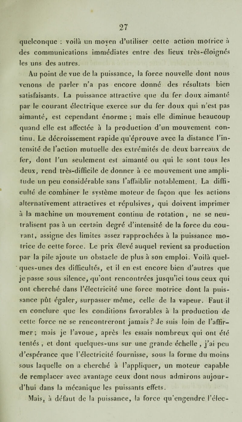 quelconque : voilà un moyen d’utiliser celte action motrice à des communications immédiates entre des lieux très-éloignés les uns des autres. Au point de vue de la puissance, la force nouvelle dont nous venons de parler n’a pas encore donné des résultats bien satisfaisants. La puissance attractive que du fer doux aimanté par le courant électrique exerce sur du fer doux qui n’est pas aimanté, est cependant énorme ; mais elle diminue beaucoup quand elle est affectée à la production d’un mouvement con¬ tinu. Le décroissement rapide qu’éprouve avec la distance l’in¬ tensité de l’action mutuelle des extrémités de deux barreaux de fer, dont l'un seulement est aimanté ou qui le sont tous les deux, rend très-difficile de donner à ce mouvement une ampli¬ tude un peu considérable sans l’affaiblir notablement. La diffi¬ culté de combiner le système moteur de façon que les actions alternativement attractives et répulsives, qui doivent imprimer à la machine un mouvement continu de rotation , ne se neu¬ tralisent pas à un certain degré d’intensité de la force du cou¬ rant, assigne des limites assez rapprochées à la puissance mo¬ trice de cette force. Le prix élevé auquel revient sa production par la pile ajoute un obstacle de plus à son emploi. Voilà quel¬ ques-unes des difficultés, et il en est encore bien d’autres que je passe sous silence, qu’ont rencontrées jusqu’ici tous ceux qui ont cherché dans l’électricité une force motrice dont la puis¬ sance pût égaler, surpasser même, celle de la vapeur. Faut il en conclure que les conditions favorables à la production de cette force ne se rencontreront jamais? Je suis loin de l’affir¬ mer; mais je l’avoue, après les essais nombreux qui ont été tentés , et dont quelques-uns sur une grande échelle, j’ai peu d’espérance que l’électricité fournisse, sous la forme du moins sous laquelle on a cherché à l’appliquer, un moteur capable de remplacer avec avantage ceux dont nous admirons aujour¬ d’hui dans la mécanique les puissants effets. Mais, à défaut de la puissance, la force qu’engendre l’élec-