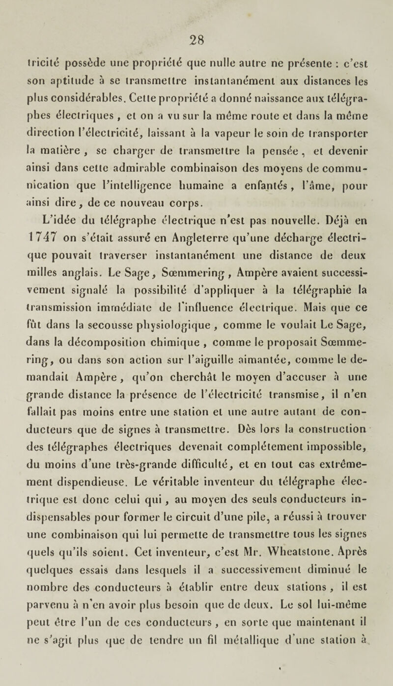 !ricité possède une propriété que nulle autre ne présente : c’est son aptitude à se transmettre instantanément aux distances les plus considérables. Cette propriété a donné naissance aux télégra¬ phes électriques , et on a vu sur la meme route et dans la meme direction l’électricité, laissant à la vapeur le soin de transporter la matière , se charger de transmettre la pensée , et devenir ainsi dans cette admirable combinaison des moyens de commu¬ nication que l’intelligence humaine a enfantés , l’âme, pour ainsi dire, de ce nouveau corps. L’idée du télégraphe électrique n’est pas nouvelle. Déjà en 1747 on s’était assuré en Angleterre qu’une décharge électri¬ que pouvait traverser instantanément une distance de deux milles anglais. Le Sage, Sœntmering , Ampère avaient successi¬ vement signalé la possibilité d’appliquer à la télégraphie la transmission immédiate de l'influence électrique. Mais que ce fût dans la secousse physiologique, comme le voulait Le Sage, dans la décomposition chimique , comme le proposait Sœmme- ring, ou dans son action sur l’aiguille aimantée, comme le de¬ mandait Ampère, qu’on cherchât le moyen d’accuser à une grande distance la présence de l’électricité transmise, il n’en fallait pas moins entre une station et une autre autant de con¬ ducteurs que de signes à transmettre. Dès lors la construction des télégraphes électriques devenait complètement impossible, du moins d’une très-grande difficulté, et en tout cas extrême¬ ment dispendieuse. Le véritable inventeur du télégraphe élec¬ trique est donc celui qui, au moyen des seuls conducteurs in¬ dispensables pour former le circuit d’une pile, a réussi à trouver une combinaison qui lui permette de transmettre tous les signes quels qu’ils soient. Cet inventeur, c’est Mr. Wheatstone. Après quelques essais dans lesquels il a successivement diminué le nombre des conducteurs à établir entre deux stations, il est parvenu à n’en avoir plus besoin que de deux. Le sol lui-même peut être l’un de ces conducteurs , en sorte que maintenant il ne s’agit plus que de tendre un fil métallique d’une station à *