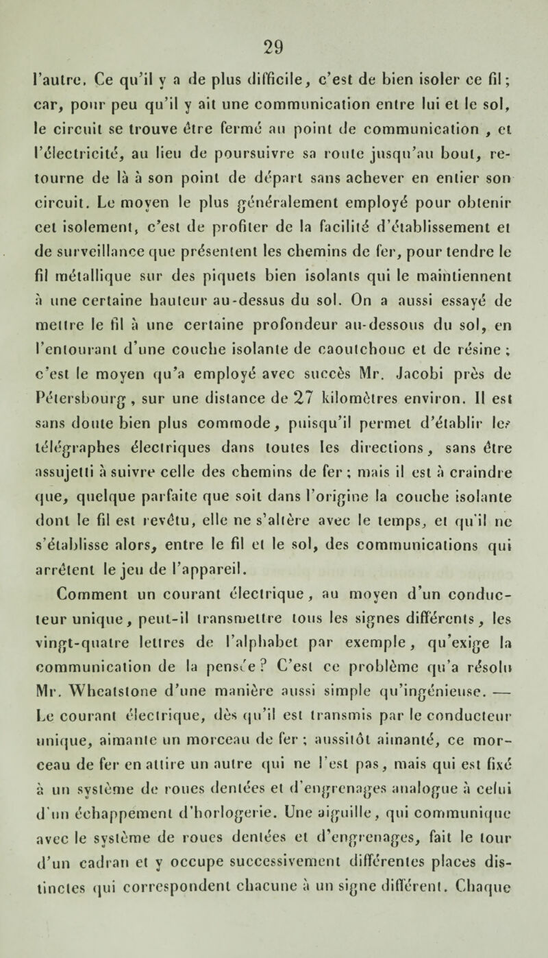 l’autre. Ce qu’il y a de plus difficile, c’est de bien isoler ce fil; car, pour peu qu’il y ait une communication entre lui et le sol, le circuit se trouve être ferme au point de communication , et l’électricité, au lieu de poursuivre sa route jusqu’au bout, re¬ tourne de là à son point de départ sans achever en entier son circuit. Le moyen le plus généralement employé pour obtenir cet isolement, c’est de profiter de la facilité d’établissement et de surveillance que présentent les chemins de fer, pour tendre le fil métallique sur des piquets bien isolants qui le maintiennent à une certaine hauteur au-dessus du sol. On a aussi essayé de mettre le fil à une certaine profondeur au-dessous du sol, en l’entourant d’une couche isolante de caoutchouc et de résine ; c’est le moyen qu’a employé avec succès Mr. Jacobi près de Pétersbourg , sur une distance de 27 kilomètres environ. Il est sans doute bien plus commode, puisqu’il permet d’établir les télégraphes électriques dans toutes les directions, sans être assujetti à suivre celle des chemins de fer ; mais il est à craindre que, quelque parfaite que soit dans l’origine la couche isolante dont le fil est revêtu, elle ne s’altère avec le temps, et qu’il ne s’établisse alors, entre le fil et le sol, des communications qui arrêtent le jeu de l’appareil. Comment un courant électrique, au moyen d’un conduc¬ teur unique, peut-il transmettre tous les signes différents, les vingt-quatre lettres de l’alphabet par exemple, qu’exige la communication de la pensée? C’est ce problème qu’a résolu Mr. Wheatstone d’une manière aussi simple qu’ingénieuse. — Le courant électrique, dès qu’il est transmis par le conducteur unique, aimante un morceau de fer; aussitôt aimanté, ce mor¬ ceau de fer en attire un autre qui ne l’est pas, mais qui est fixé à un système de roues dentées et d’engrenages analogue à celui d’un échappement d’horlogerie. Une aiguille, qui communique avec le système de roues dentées et d’engrenages, fait le tour d’un cadran et y occupe successivement différentes places dis¬ tinctes qui correspondent chacune à un signe différent. Chaque