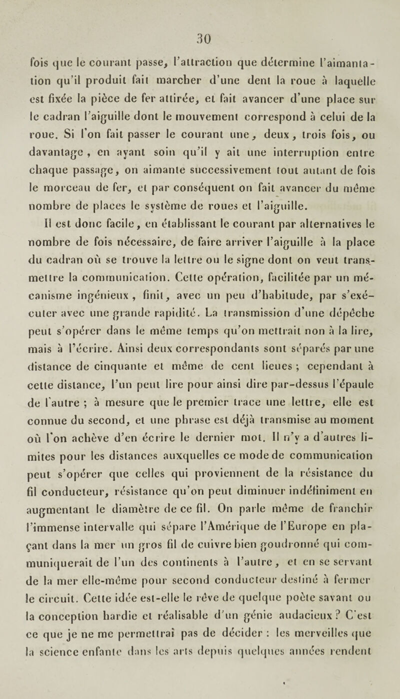 fois que le courant passe, 1’altraction que détermine l’aimanta - tion qu’il produit fait marcher d’une dent la roue à laquelle est fixée la pièce de fer attirée, et fait avancer d’une place sur le cadran l’aiguille dont le mouvement correspond à celui de la roue. Si l’on fait passer le courant une, deux, trois fois, ou davantage , en ayant soin qu’il y ail une interruption entre chaque passage, on aimante successivement tout autant de fois le morceau de fer, et par conséquent on fait avancer du même nombre de places le système de roues et l’aiguille. Il est donc facile, en établissant le courant par alternatives le nombre de fois nécessaire, de faire arriver l’aiguille à la place du cadran où se trouve la lettre ou le signe dont on veut trans¬ mettre la communication. Celte opération, facilitée par un mé¬ canisme ingénieux, finit, avec un peu d’habitude, par s’exé¬ cuter avec une grande rapidité. La transmission d’une dépêche peut s’opérer dans le même temps qu’on mettrait non à la lire, mais à l’écrire. Ainsi deux correspondants sont séparés par une distance de cinquante et même de cent lieues ; cependant à cette distance, l’un peut lire pour ainsi dire par-dessus l’épaule de 1 autre ; à mesure que le premier trace une lettre, elle est connue du second, et une phrase est déjà transmise au moment où I on achève d’en écrire le dernier mol. Il n’v a d’autres li¬ mites pour les distances auxquelles ce mode de communication peut s’opérer que celles qui proviennent de la résistance du fil conducteur, résistance qu’on peut diminuer indéfiniment en augmentant le diamètre de ce fil. On parle même de franchir l’immense intervalle qui sépare l’Amérique de l’Europe en pla¬ çant dans la mer un gros fil de cuivre bien goudronné qui com¬ muniquerait de l’un des continents à l’autre, et en se servant de la mer elle-même pour second conducteur destiné à fermer le circuit. Cette idée est-elle le rêve de quelque poète savant ou la conception hardie et réalisable d’un génie audacieux? C’est ce que je ne me permettrai pas de décider : les merveilles que la science enfante dans les arts depuis quelques années rendent «