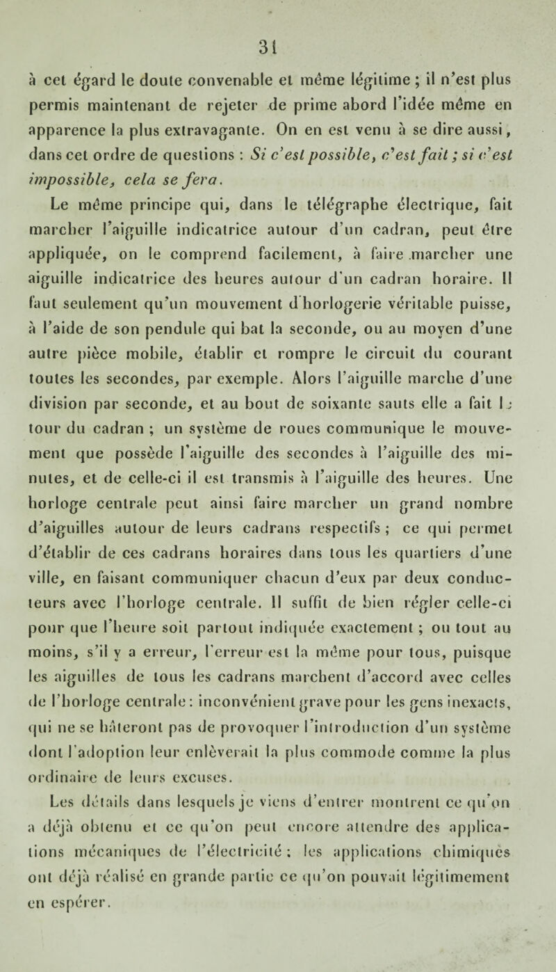 à cet égard le doute convenable et même légitime ; il n’est plus permis maintenant de rejeter de prime abord l’idée même en apparence la plus extravagante. On en est venu à se dire aussi, dans cet ordre de questions : Si c'est possible, c'est fait ; si c'est impossible, cela se fera. Le même principe qui, dans le télégraphe électrique, fait marcher l’aiguille indicatrice autour d’un cadran, peut être iippliq uée, on le comprend facilement, à faire .marcher une aiguille indicatrice des heures autour d'un cadran horaire. Il faut seulement qu’un mouvement d horlogerie véritable puisse, à l’aide de son pendule qui bat la seconde, ou au moyen d’une autre pièce mobile, établir et rompre le circuit du courant toutes les secondes, par exemple. Alors l’aiguille marche d’une division par seconde, et au bout de soixante sauts elle a fait I ,• tour du cadran ; un système de roues communique le mouve¬ ment que possède l’aiguille des secondes à l’aiguille des mi¬ nutes, et de celle-ci il est transmis à l’aiguille des heures. Une horloge centrale peut ainsi faire marcher un grand nombre d’aiguilles autour de leurs cadrans respectifs ; ce qui permet d’établir de ces cadrans horaires dans tous les quartiers d’une ville, en faisant communiquer chacun d’eux par deux conduc¬ teurs avec l’horloge centrale. Il suffit de bien régler celle-ci pour que l’heure soit partout indiquée exactement ; ou tout au moins, s’il y a erreur, l’erreur est la même pour tous, puisque les aiguilles de tous les cadrans marchent d’accord avec celles de l’horloge centrale : inconvénient grave pour les gens inexacts. qui ne se hâteront pas de provoquer l’introduction d’un système dont l’adoption leur enlèverait la plus commode comme la plus ordinaire de leurs excuses. Les détails dans lesquels je viens d’entrer montrent ce qu’on a déjà obtenu et ce qu'on peut encore attendre des applica¬ tions mécaniques de l’électricité ; les applications chimiques ont déjà réalisé en grande partie ce qu’on pouvait légitimement en espérer.