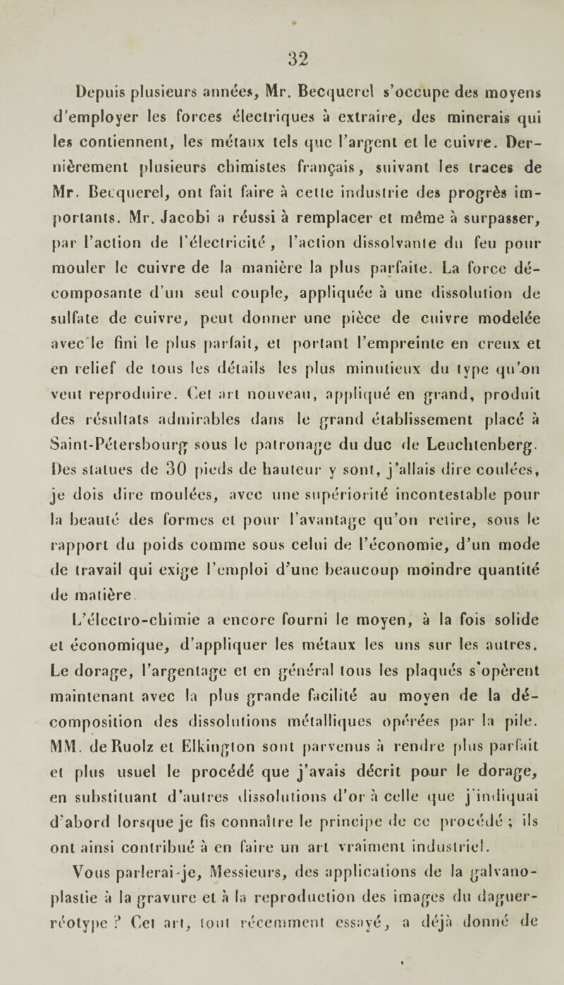 Depuis plusieurs années, Mr. Becquerel s’occupe des moyens d'employer les forces électriques à extraire, des minerais qui les contiennent, les métaux tels que l’argent et le cuivre. Der¬ nièrement plusieurs chimistes français, suivant les traces de Mr. Becquerel, ont fait faire à cette industrie des progrès im¬ portants. Mr. Jacobi a réussi à remplacer et même à surpasser, par l’action de l’électricité, l’action dissolvante du feu pour mouler le cuivre de la manière la plus parfaite. La force dé¬ composante d’un seul couple, appliquée à une dissolution de sulfate de cuivre, peut donner une pièce de cuivre modelée avec le fini le plus parfait, et portant l’empreinte en creux et en relief de tous les détails les plus minutieux du type qu’on veut reproduire. Cet art nouveau, appliqué en grand, produit des résultats admirables dans le grand établissement placé à Saint-Pétersbourg sous le patronage du duc de Leuchtenberg. Des statues de 30 pieds de hauteur y sont, j’allais dire coulées, je dois dire moulées, avec une supériorité incontestable pour la beauté des formes et pour l’avantage qu’on retire, sous le rapport du poids comme sous celui de l’économie, d’un mode de travail qui exige l’emploi d’une beaucoup moindre quantité de matière L’éleclro-cbimie a encore fourni le moyen, à la fois solide et économique, d’appliquer les métaux les uns sur les autres. Le dorage, l’argentage et en général tous les plaqués s'opèrent maintenant avec la plus grande facilité au moyen de la dé¬ composition des dissolutions métalliques opérées par la pile. MM. deRuolz et Elkington sont parvenus à rendre plus parfait et plus usuel le procédé que j’avais décrit pour le dorage, en substituant d’autres dissolutions d’or à celle que j indiquai d'abord lorsque je fis connaître le principe de ce procédé; ils ont ainsi contribué à en faire un art vraiment industriel. Vous parlerai-je, Messieurs, des applications de la galvano¬ plastie à la gravure et à la reproduction des images du daguer¬ réotype ? Cet art, tout récemment essayé, a déjà donné de