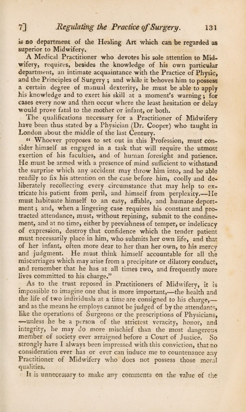 is no department of the Healing Art which can be regarded as superior to Midwifery. A Medical Practitioner who devotes his sole attention to Mid¬ wifery, requires, besides the knowledge of his own particular department, an intimate acquaintance with the Practice of Physic, and the Principles of Surgery ; and while it behoves him to possess a certain degree of manual dexterity, he must be able to apply his knowledge and to exert his skill at a moment’s warning; for cases every now and then occur where the least hesitation or delay would prove fatal to the mother or infant, or both. The qualifications necessary for a Practitioner of Midwifery have been thus stated by a Physician (Dr. Cooper) who taught in London about the middle of the last Century. “ Whoever proposes to set out in this Profession, must con¬ sider himself as engaged in a task that will require the utmost exertion of his faculties, and of human foresight and patience. He must be armed with a presence of mind sufficient to withstand the surprise which any accident may throw him into, and be able readily to fix his attention on the case before him, coolly and de¬ liberately recollecting every circumstance that may help to ex¬ tricate his patient from peril, and himself from perplexity.—He must habituate himself to an easy, affable, and humane deport¬ ment ; and, when a lingering case requires his constant and pro¬ tracted attendance, must, without repining, submit to the confine¬ ment, and at no time, either by peevishness of temper, or indelicacy of expression, destroy that confidence which the tender patient must necessarily place in him, who submits her own life, and that of her infant, often more dear to her than her own, to his mercy and judgment. He must think himself accountable for all the miscarriages which may arise from a precipitate or dilatory conduct, and remember that he has at all times two, and frequently more lives committed to his charge.” As to the trust reposed in Practitioners of Midwifery, it is impossible to imagine one that is more important,—the health and the life of two individuals at a time are consigned to his charge,—- and as the means he employs cannot be judged of by the attendants, like the operations of Surgeons or the prescriptions of Physicians, —unless he be a person of the strictest veracity, honor, and integrity, he may do more mischief than the most dangerous member of society ever arraigned before a Court of Justice. So strongly have I always been impressed with this conviction, that no consideration ever has or ever can induce me to countenance any Practitioner of Midwifery wrho does not possess those moral qualities. It is unnecessary to make any comments on the value of the