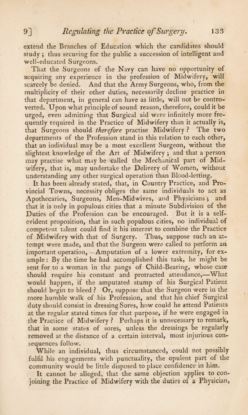 extend the Branches of Education which the candidates should study ; thus securing for the public a succession of intelligent and well-educated Surgeons. That the Surgeons of the Navy can have no opportunity of acquiring any experience in the profession of Midwifery, will scarcely be denied. And that the Army Surgeons, who, from the multiplicity of their other duties, necessarily decline practice in that department, in general can have as little, will not be contro¬ verted. Upon what principle of sound reason, therefore, could it be urged, even admitting that Surgical aid were infinitely more fre¬ quently required in the Practice of Midwifery than it actually is, that Surgeons should therefore practise Midwifery ? The two departments of the Profession stand in this relation to each other, that an individual may be a most excellent Surgeon, without the slightest knowledge of the Art of Midwifery \ and that a person may practise what may be called the Mechanifcal part of Mid¬ wifery, that is, may undertake the Delivery of Women, without understanding any other surgical operation than Blood-letting. It has been already stated, that, in Country Practice, and Pro¬ vincial Towns, necessity obliges the same individuals to act as Apothecaries, Surgeons, Men-Midwives, and Physicians; and that it is only in populous cities that a minute Subdivision of the Duties of the Profession can be encouraged. But it is a self- evident proposition, that in such populous cities, no individual of competent talent could find it his interest to combine the Practice of Midwifery with that of Surgery. Thus, suppose such an at¬ tempt were made, and that the Surgeon were called to perform an important operation, -Amputation of a lower extremity, for ex¬ ample : By the time he had accomplished this task, he might be sent for to a woman in the pangs of Child-Bearing, whose case should require his constant and protracted attendance,—What would happen, if the amputated stump of his Surgical Patient should begin to bleed ? Or, suppose that the Surgeon were in the more humble walk of his Profession, and that his chief Surgical duty should consist in dressing Sores, how could he attend Patients at the regular stated times for that purpose, if he were engaged in the Practice of Midwifery ? Perhaps it is unnecessary to remark, that in some states of sores, unless the dressings be regularly removed at the distance of a certain interval, most injurious con¬ sequences follow. While an individual, thus circumstanced, could not possibly fulfil his engagements with punctuality, the opulent part of the community would be little disposed to place confidence in him. It cannot be alleged, that the same objection applies to con¬ joining the Practice of Midwifery with the duties of a Physician,