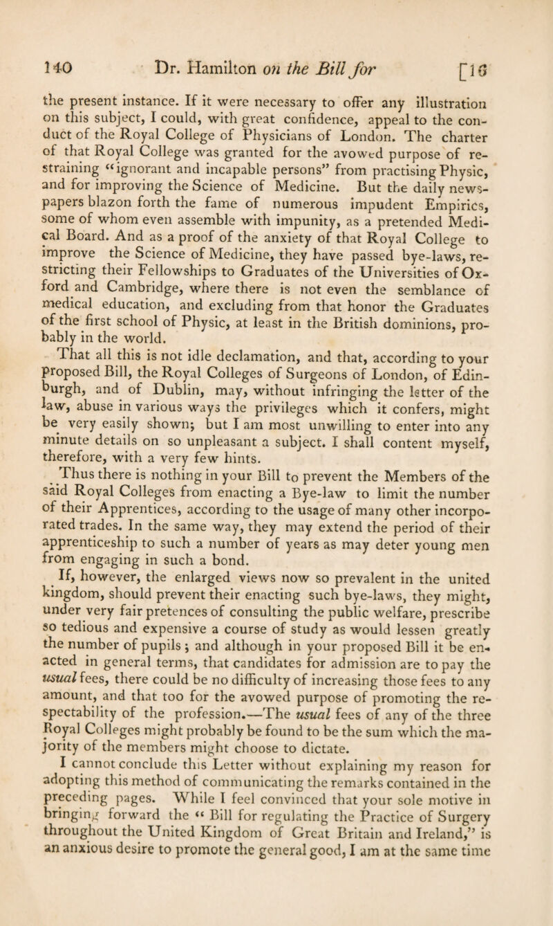 the present instance. If it were necessary to offer any illustration on this subject, I could, with great confidence, appeal to the con¬ duct of the Royal College of Physicians of London. The charter of that Royal College was granted for the avowtd purpose of re¬ straining “ignorant and incapable persons” from practising Physic, and for improving the Science of Medicine. But the daily news¬ papers blazon forth the fame of numerous impudent Empirics, some of whom even assemble with impunity, as a pretended Medi¬ cal Board. And as a proof of the anxiety of that Royal College to improve the Science of Medicine, they have passed bye-laws, re¬ stricting their Fellowships to Graduates of the Universities of Ox- ford and Cambridge, where there is not even the semblance of medical education, and excluding from that honor the Graduates of the first school of Physic, at least in the British dominions, pro¬ bably in the world. That all this is not idle declamation, and that, according to your proposed Bill, the Royal Colleges of Surgeons of London, of Edin- burgh, and of Dublin, may, without infringing the letter of the law, abuse in various ways the privileges which it confers, might be very easily shown; but I am most unwilling to enter into any minute details on so unpleasant a subject. I shall content myself, therefore, with a very few hints. Thus there is nothing in your Bill to prevent the Members of the said Royal Colleges from enacting a Bye-law to limit the number of their Apprentices, according to the usage of many other incorpo¬ rated trades. In the same way, they may extend the period of their apprenticeship to such a number of years as may deter young men from engaging in such a bond. If, however, the enlarged views now so prevalent in the united kingdom, should prevent their enacting such bye-laws, they might, under very fair pretences of consulting the public welfare, prescribe so tedious and expensive a course of study as would lessen greatly the number of pupils; and although in your proposed Bill it be en¬ acted in general terms, that candidates for admission are to pay the usual fees, there could be no difficulty of increasing those fees to any amount, and that too for the avowed purpose of promoting the re¬ spectability of the profession.—The usual fees of any of the three Royal Colleges might probably be found to be the sum which the ma¬ jority of the members might choose to dictate. I cannot conclude this Letter without explaining my reason for adopting this method of communicating the remarks contained in the preceding pages. While I feel convinced that your sole motive in bringing forward the <£ Bill for regulating the Practice of Surgery throughout the United Kingdom of Great Britain and Ireland,” is
