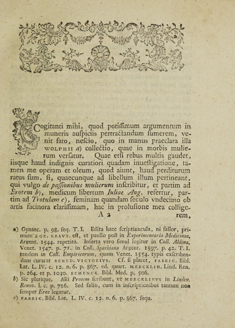 \ Rogitanti mihi, quod potiffimum argumentum in muneris aufpiciis pertraftanaum fumerem, ve- v j nit fato, nefcio, quo in manus praeclara illa wolphii a) colledtio, quae in morbis mulie- rum verfatur. Quae etfi rebus multis gaudet, iisque haud indignis curatiori quadam inuefligatione, ta¬ men me operam et oleum, quod aiunt, haud perditurum ratus fum, fi, quaecunque ad libellum illum pertineant, qui vulgo de paffimibus mulierum infcribitur, et partim ad Erotem b), medicum libertum Juliae Aug, refertur, par¬ tim ad 7rotulam r), feminam quandam feculo vndecimo ob artis facinora clariffimam, hac in prolufione mea collige- A 2 rem. *) Gynaec. p. 98. feq. T. I. Edita haec fcriptiuncula, ni fallor, pri¬ mum a ge. kravt. eft, et paullo poft in Experimcntario Medicinae, Argent. 1544. repetita. Inferta vero fimul legitur in Coli. Aldina, Venet. 1547. p. 7J. in Coli. Spachiana Argent. 1597. P* 42. T. I. tandem in Coli. Empiricorum, quam Venet. 15 54. typis exferiben- dam curarat bened. victorivs. Cf. fi placet, fabri c. Bibi. Lat. L. IV. c. 12. n. 6. p. 8f>7- ed. quart. merckli n. Lind. Ren, p. 264. et p. 1030. schenck Bibi. Med. p. 506. b) Sic plerique. Alii Erotem feribunt, vt merckli nvs in Linde it. Renov. 1. c. p. 716. Sed falio, cum in inferiptionibus tantum lio» femper Eros legatur. c) fabric. Bibi. Lat. L. IV. c. 12. n. 6. p. 867. fequ.