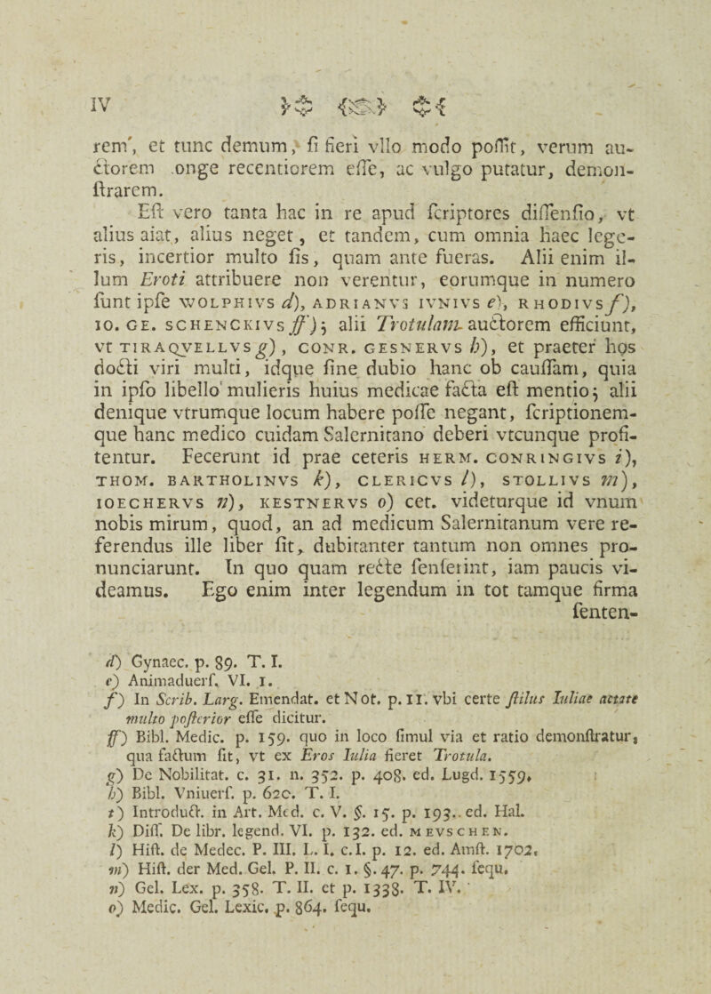 reni', et tunc demum, fi fieri vllo modo poffit, verum au¬ ctorem onge recentiorem e (Te, ac vulgo putatur, demori- ftrarem. Eft vero tanta hac in re apud feriptores diflenfio, vt alius aiat , alius neget, et tandem, cum omnia haec lege¬ ris, incertior multo fis, quam ante fueras. Alii enim il¬ lum Eroti attribuere non verentur, eorumque in numero iunt ipfe wolphivs d), adrianvs ivnivs e\ rhodivs f), io. ge. schenckivs alii Trotulanu aubtorem efficiunt, vt tiraqvellvs^), conr. gesnervs /;), et praeter hos do&i viri multi, idque fine dubio hanc ob cauffiam, quia in ipfo libello mulieris huius medicae fafta eft mentio $ alii denique vtrumque locum habere pofte negant, feriptionem- que hanc medico cuidam Salernitano deberi vtcunque profi¬ tentur. Fecerunt id prae ceteris herm. conringivs i), THOM. BARTHOLINVS k), CLERICVS /), STOLLIVS m), ioechervs 72), kestnervs o) cet. videturque id vnum nobis mirum, quod, an ad medicum Salernitanum vere re¬ ferendus ille liber fit ^ dubitanter tantum non omnes pro- nunciarunt. In quo quam reSte fenferint, iam paucis vi¬ deamus. Ego enim inter legendum in tot tamque firma fenten- tT) Gynaec. p. 89. T. I. e) Animaduerf, VI. 1. f) In Scrib. Larg. Emendat. etNot. p. II. vbi certe Jlilus luliae actite mnlto pofterior efle dicitur. ff) Bibi. Medie, p. 159. quo in loco fimul via et ratio demonftratur, qua faftum fit, vt ex Eros lulia fieret Trotula. E) De Nobilitat, c. 31. n. 552. p. 408. ed. Lugd. 1559, h) Bibi. Vniuerf. p. 620. T. I. t) Introduft. in Art. Med. c. V. §. 15. p. 193.. ed. Hal. k) Diff. De libr. legend. VI. p. 132. ed. mevschen. /) Hift. de Medec. P. III. L. I. c.I. p. 12. ed. Ainft. 1702, in) Hift. der Med. Gei. P. II. c. 1. §. 47. p. 744* fequ. 7;) Gei. Lex. p. 358. T. II. et p. 1338- T. IV. * 0) Medie. Gei. Lexic. p. 864. fequ.