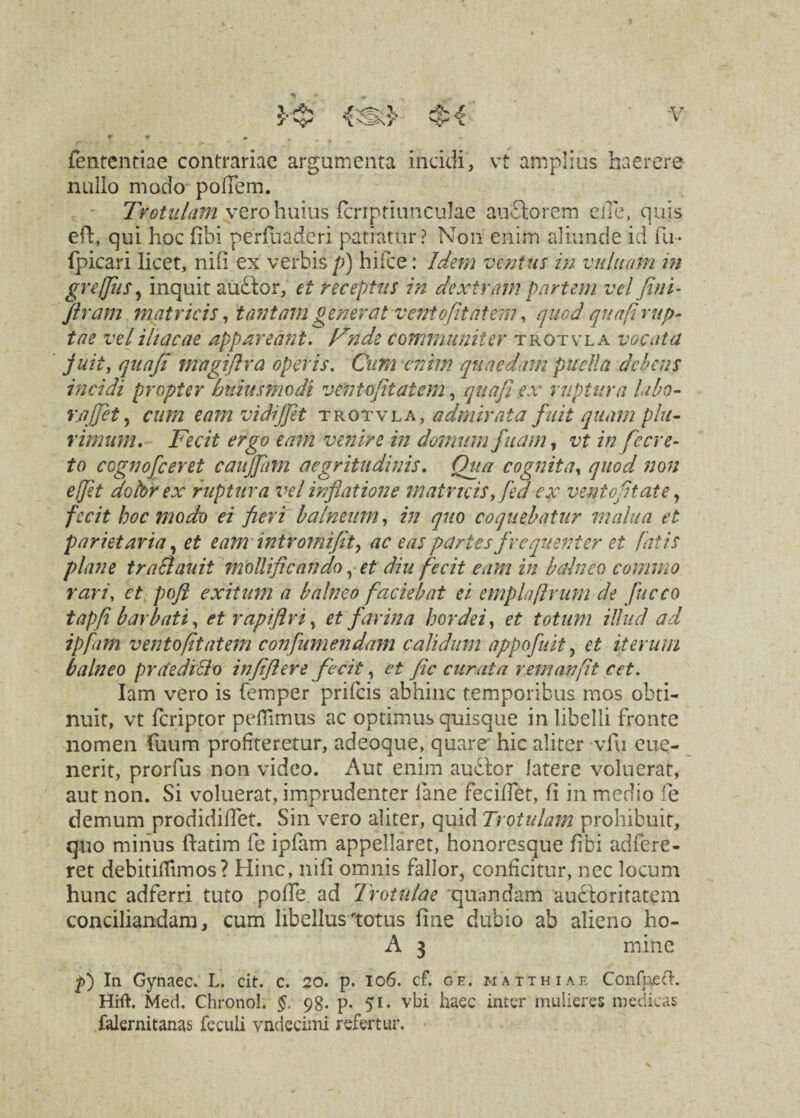 fententiae contrariae argumenta incidi, vt amplius haerere nullo modo pofTem. Trotiilam vero huius fcriptiunculae audio rem efle, quis eft, qui hoc fibi perfuaderi patratur ? Non enim aliunde id fu- fpicari licet, nili ex verbis p) hifce: Idem ventus in viduam in gr effu s, inquit audior, et receptus in dextram partem vel fini- Jlrarn matricis, tantam generat ventofit at em, quod qua [i rup¬ tae vel iliacae appareant, Fnde communiter trotvla vocata fuit, qua/i magiflra operis. Cum enim quaedam puella debens incidi propter Intius modi vento fit at em, qua fi ex ruptura labo- rajfiet, cum eamvidijjet trotvla, admirata fuit quam plu¬ rimum. Fecit ergo eam venire in domum fuam, vt in fecre- to cognofceret caiijjhm aegritudinis. Qua cognita, quod non ejfit doldr ex ruptura vel inflatione matricisy fed ex ventofitate, fecit hoc modo ei fieri balneum, in quo coquebatur malua et parietaria, et eam in tr orni fit, ac eas partes frequenter et fatis plane traSlauit modificando, et diu fecit eam in balneo commo rari, et poft exitum a balneo faciebat ei emplaftrum de fucco tapfi barbati, et raptflri, et farina hordei, et totum illud ad ipfarti vento fit atern con[umendam calidum appofuit, et iterum balneo praediolo infiftere fecit, et fic citrata remanfit cet. Iam vero is femper prifeis abhinc temporibus mos obti¬ nuit, vt feriptor pellimus ac optimus quisque in libelli fronte nomen fuum profiteretur, adeoque, quare hic aliter vfu cue- nerit, prorfus non video. Aut enim audior latere voluerat, aut non. Si voluerat, imprudenter lane feciffet, ii in medio fe demum prodidifiet. Sin vero aliter, quid Trotulam prohibuit, quo minus flatim fe ipfam appellaret, honoresque fibi adfere- ret debitiffimos? Hinc, ni fi omnis fallor, conficitur, nec locum hunc adferri tuto polle ad Trotulae 'quandam audloritatem conciliandam, cum libellus totus fine dubio ab alieno ho- A 3 mine p) In Gynaec. L. cit. c. 20. p. 106. cf. ge. matthiae ConfpecT-. Hift. Med. Chronol. §. 98. p- 51 - vbi haec inter mulieres medicas falernitanas feculi vndecimi refertur.